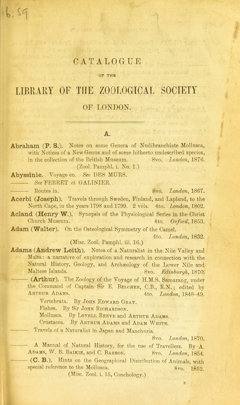 OF THE LIBRARY OF THE ZOOLOGICAL SOCIETY OF LONDON. Abraham (P. S.). Notes on some Genera of Nndibranchiate Mollusca, with Notices of a New Genus and of some hitherto undescribed species, in the collection of the British Museum. 8vo. London, 1876. (Zool. Pamphl. i. No. 1.) Abyssinie. Voyage en. See DES MURS. See FERRET et GALINIER. Routes in. 8vo. London, 1867. Acerbi (Joseph). Travels through Sweden, Finland, and Lapland, to the North Cape, in the years 1798 and 1799. 2 vols. 4to. Jjondon, 1802. Acland (Henry W.). Synopsis of the Physiological Series in the Christ Church Museum. 4to. Oxford, 1853. Adam (Walter). On the Osteological Symmetry of the Camel. 4to. London, 1832. (Misc. Zool. Pamphl. iii. 16.) Adams (Andrew Leith). Notes of a Naturalist in the Nile Valley and Malta: a narrative of exploration and research in connection with the Natural History, Geology, and Archaiology of the Lower Nile and Maltese Islands. 8vo. Edinburgh, 1870. (Arthur). The Zoology of the Voyage of H.M.S. Samarang, under the Command of Captain Sir E. Belcher, C.B., R.N.; edited by Arthur Adams. 4to. London, 1848-49. Vcrtebrata. By John Edward Gray. Fishes. By Sir John Richardson. Mollusca. By Lovell Reeve and Arthur Adams. Crustacea. By Arthur Adams and Adam White. Travels of a Naturalist in Japan and Manchuria. 8vo. London, 1870. A Manual of Natural History, for the use of Travellers. By A. Adams, W. B. Baikie, and C. Barron. 8vo. London, 1854. (C. B.). Hints on the Geographical Distribution of Animals, with special reference to the Mollusca. 8vo. 1852. (Misc. Zool. i. 15, Conchology.) n