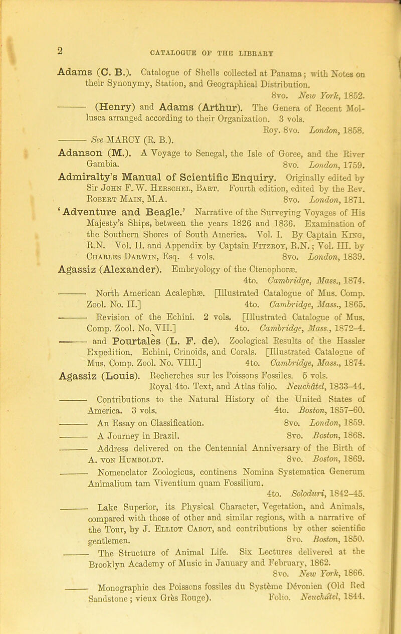 Adams (C. B.). Catalogue of Shells collected at Panama; with Notes on their Synonymy, Station, and Geographical Distribution. 8vo. New York, 1852. (Henry) and Adams (Arthur). The Genera of Recent Mol- lusca arranged according to their Organization. 3 vols. Roy. 8vo. London, 1858. See MARCY (R. B.). Adanson (M.). A Voyage to Senegal, the Isle of Goree, and the River Gambia. 8vo. London, 1759. Admiralty’s Manual of Scientific Enquiry. Originally edited by Sir John F..W. Hekschel, Bart. Fourth edition, edited by the Rev. Robert Main, M.A. 8vo. London, 1871. ‘Adventure and Beagle.’ Narrative of the Surveying Voyages of His Majesty’s Ships, between the years 1826 and 1836. Examination of the Southern Shores of South America. Vol. I. By Captain King, R.N. Vol. II. and Appendix by Captain Fitzroy, R.N.; Vol. III. by Charles Darwin, Esq. 4 vols. 8vo. London, 1839. Agassiz (Alexander). Embryology of the Ctenophora?. 4to. Cambridge, Mass., 1874. North American Acalephas. [Illustrated Catalogue of Mus. Comp. Zool. No. II.] 4to. Cambridge, Mass., 1865. Revision of the Echini. 2 vols. [Illustrated Catalogue of Mus. Comp. Zool. No. VII.] 4to. Cambridge, Mass., 1872-4. — and Pourtales (L. F. de). Zoological Results of the Hassler Expedition. Echini, Crinoids, and Corals. [Illustrated Catalogue of Mus. Comp. Zool. No. VIII.] 4 to. Cambridge, Mass., 1874. Agassiz (Louis). Recherches sur les Poissons Fossiles. 5 vols. Royal 4to. Text, and Atlas folio. Neuchatel, 1833-44. Contributions to the Natural History of the United States of America. 3 vols. 4to. Boston, 1857-60. An Essay on Classification. 8vo. London, 1S59. A Journey in Brazil. 8vo. Boston, 1868. Address delivered on the Centennial Anniversary of the Birth of A. von Humboldt. 8vo. Boston, 1S69. Nomenclator Zoologicus, continens Nomina Systematica Generum Animalium tam Viventium quam Fossilium. 4to. Soloduri, 1842-45. Lake Superior, its Physical Character, Vegetation, and Animals, compared with those of other and similar regions, with a narrative of the Tour, by J. Elliot Cabot, and contributions by other scientific gentlemen. Svo. Boston, 1850. The Structure of Animal Life. Six Lectures delivered at the Brooklyn Academy of Music in January and February, 1862. Svo. New York, 1866. Monographie des Poissons fossiles du Systeme Ddvonicn (Old Red Sandstone ; vieux Grfes Rouge). Folio. Neuchatel, 1844.