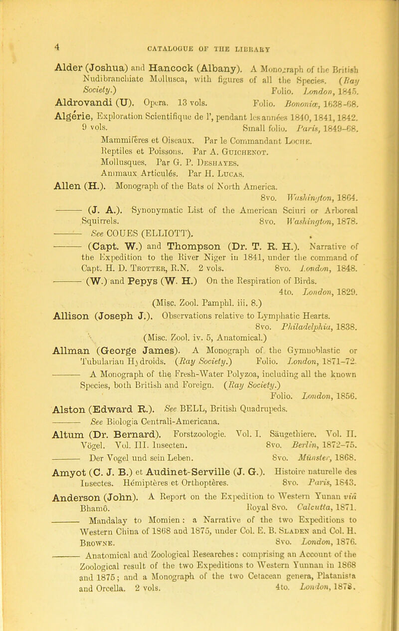 Alder (Joshua) and Hancock (Albany). A Monograph of the British Nudibranchiate Mollusca, with figures of all the Species. (Ray Society.) Folio. London, 1845. Aldrovandi (U). Opera. 13 vols. Folio, Bononioe, lb.38-08. Algerie, Exploration Scientifique dc 1’, pendant lesannees 1840,1841,1842. 9 vols. Small folio. Larin, 1840-08. Mammiferes et Oiseaux. Par le Commandant Lociie. Reptiles et Poissons. Par A. Guichenot. Mollusques. Par G. P. Deshayes. Animaux Articules. Par H. Lucas. Allen (H.). Monograph of the Bats ol North America. 8vo. Washington, 1804. (J. A.). Synonymatic List of the American Sciuri or Arboreal Squirrels. 8vo. Washington, 1878. See COUES (ELLIOTT). (Capt. W.) and Thompson (Dr. T. R. H.). Narrative of the Expedition to the River Niger in 1841, under the command of Capt. H. D. Tkotter, R.N. 2 vols. 8vo. London, 1848. (W.) and Pepys (W. H.) On the Respiration of Birds. 4 to. London, 1829. (Misc. Zool. Pamphl. iii. 8.) Allison (Joseph J.). Observations relative to Lymphatic Hearts. 8vo. Philadelphia, 1838. (Misc. Zool. iv. 5, Anatomical.) Allman (George James). A Monograph of the Gymuoblastic or Tubularian II j droids. (Ray Society.) Folio. London, 1871-72. A Monograph of the Fresh-Water Polyzoa, including all the known Species, both British and Foreign. (Ray Society.) Folio. London, 1856. Alston (Edward R.). See BELL, British Quadrupeds. See Biologia Centrali-Americana. Altum (Dr. Bernard). Forstzoologie. Vol. I. Siiugethiere. Yol. II. Vogel. Vol. III. Insecten. 8vo. Berlin, 1872-75. Der Vogel und sein Leben. 8vo. Munster, 1868. Arnyot (C. J. B.) et Audinet-Serville (J. G.). Histoire naturelle des Iusectes. Hemipteres et Orthopteres. Svo. Paris, 1S43. Anderson (John). A Report on the Expedition to Western Yunan via Bhatno. Royal Svo. Calcutta, 1871. Mandalay to Momien: a Narrative of the two Expeditions to Western China of 1S68 and 1875, under Col. E. B. Slades and Col. H. Browne. 8vo. London, 1876. Anatomical and Zoological Researches: comprising an Account of the Zoological result of the two Expeditions to Western Yunnan in 1868 and 1875; and a Monograph of the two Cetacean genera, Platanista and Orcella. 2 vols. 4to. London, 1878.