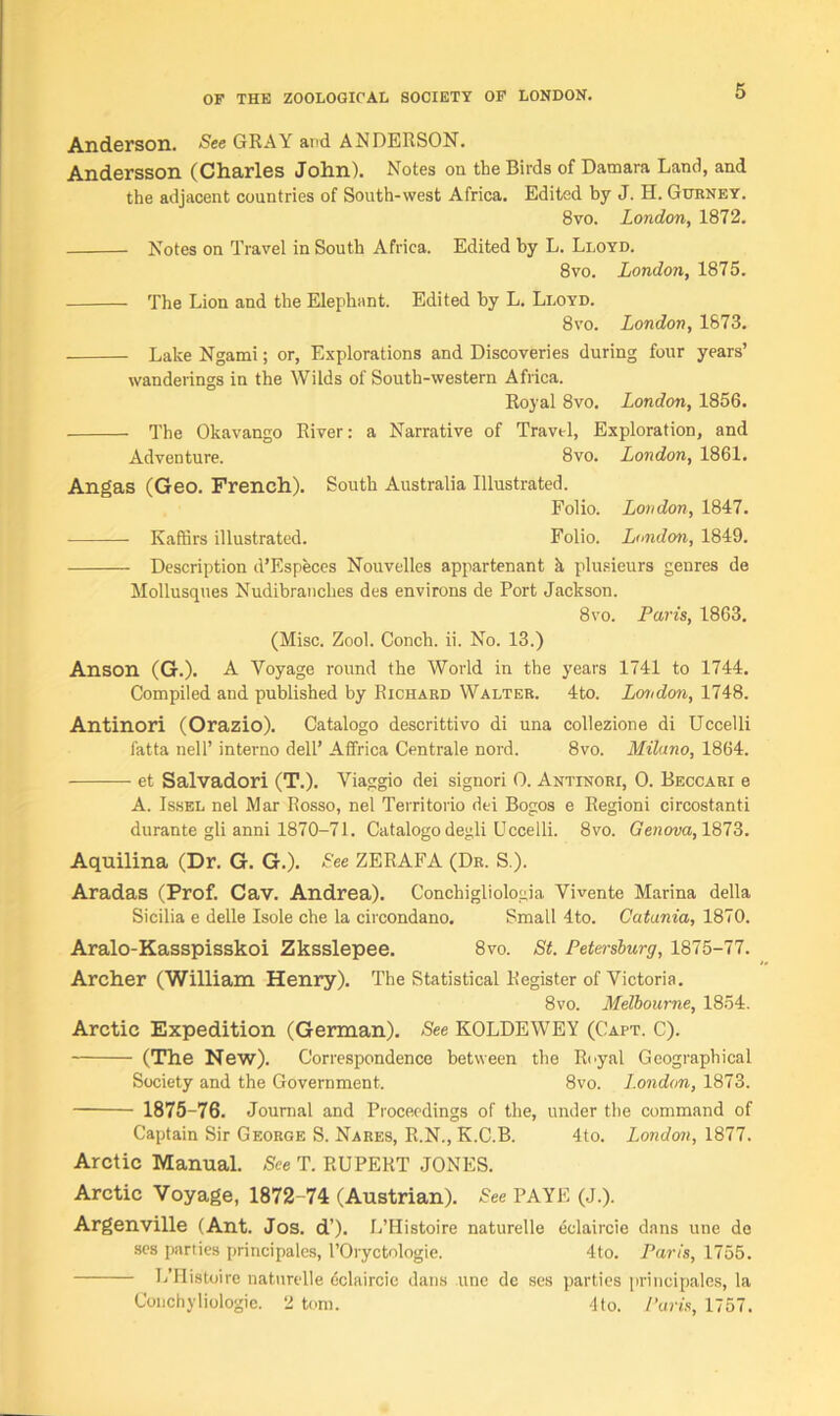 Anderson. -See GRAY and ANDERSON. Andersson (Charles John). Notes on the Birds of Darnara Land, and the adjacent countries of South-west Africa. Edited by J. H. Gurney. 8vo. London, 1872. Notes on Travel in South Africa. Edited by L. Lloyd. 8vo. London, 1875. The Lion and the Elephant. Edited by L. Lloyd. 8vo. London, 1873. Lake Ngami; or, Explorations and Discoveries during four years’ wanderings in the Wilds of South-western Africa. Royal 8vo. London, 1856. The Okavango River: a Narrative of Travel, Exploration, and Adventure. 8vo. London, 1861. Angas (Geo. French). South Australia Illustrated. Folio. London, 1847. Kaffirs illustrated. Folio. London, 1849. Description d’Especes Nouvelles appartenant k plusieurs genres de Mollusques Nudibranches des environs de Port Jackson. 8vo. Paris, 1863. (Misc. Zool. Conch, ii. No. 13.) Anson (G.). A Voyage round the World in the years 1741 to 1744. Compiled and published by Richard Walter. 4to. London, 1748. Antinori (Orazio). Catalogo descrittivo di una collezione di Uccelli fatta nell’ interno dell’ Affrica Centrale nord. 8vo. Milano, 1864. et Salvadori (T.). Viaggio dei signori 0. Antinori, 0. Beccari e A. Issel nel Mar Rosso, nel Territorio dei Bogos e Regioni circostanti durante gli anni 1870-71. Catalogo degli Uccelli. 8vo. Genova, 1873. Aquilina (Dr. G. G.). See ZERAFA (Dr. S.). Aradas (Prof. Cav. Andrea). Conchigliologia Vivente Marina della Sicilia e delle Isole che la circondano. Small 4to. Catania, 1870. Aralo-Kasspisskoi Zksslepee. 8vo. St. Petersburg, 1875-77. Archer (William Henry). The Statistical Register of Victoria. 8vo. Melbourne, 1854. Arctic Expedition (German). See KOLDEWEY (Caft. C). (The New). Correspondence between the Royal Geographical Society and the Government. 8vo. London, 1873. 1875-76. Journal and Proceedings of the, under the command of Captain Sir George S. Nares, R.N., K.C.B. 4to. London, 1877. Arctic Manual. See T. RUPERT JONES. Arctic Voyage, 1872-74 (Austrian). -See PAYE (J.). Argenville (Ant. Jos. d’). L’Histoire naturelle eclaircie dans une de ses parties principales, l’Oryctologie. 4to. Paris, 1755. L’Histoirc naturelle cclaircie dans line de ses parties principales, la Conchyliologie. 2 tom. 4to. Paris, 1757.