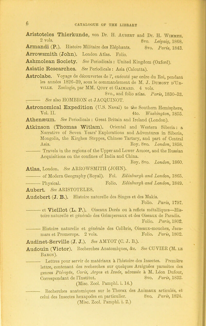 Aristoteles Thierkunde, von Dr. H. Aubert and Dr. H. Wimmee. 2 vols. 8vo. Leipzig, 1808. Armandi (P.). Histoire Militaire des Eldphants. 8vo. Paris, 1843. Arrowsmith (John). London Atlas. Folio. Ashmolean Society. See Periodicals : United Kingdom (Oxford). Asiatic Researches. See Periodicals: Asia (Calcutta). Astrolabe. Voyage de decouvertes de 1’, execute par ordre du Hoi, pendant les annees 1826-29, sous le commandement de M. J. Dumont d’Ur- ville. Zoologie, par MM. Quoy et Gaimard. 4 vols. 8vo., and folio atlas. Paris, 1830-33. See also HOMBRON et JACQUINOT. Astronomical Expedition (U.S. Naval) to the Southern Hemisphere, Vol. II. 4to. Washington, 1855. Athenaeum. See Periodicals : Great Britain and Ireland (London). Atkinson (Thomas Witlam). Oriental and Western Siberia: a Narrative of Seven Years’ Explorations and Adventures in Siberia, Mongolia, the Kirghes Steppes, Chinese Tartary, and part of Central Asia. Roy. 8vo. London, 1858. Travels in the regions of the Upper and Lower Amoor, and the Russian Acquisitions on the confines of India and China. Roy. 8vo. London, 1860. Atlas, London. See ARROWSMITH (JOHN). of Modern Geography (Royal). Fol. Edinburgh and London, 1865. Physical. Folio. Edinburgh and London, 1849. Aubert. See ARISTOTELES. Audebert (J. B.). Histoire naturelle des Singes et des Makis. Folio. Paris, 1797. et Vieillot (L. P.). Oiseaux Dores ou h reflets metalliques—His- toire naturelle et generate des Grimpereaux et des Oiseaux de Paradis. Folio. Paris, 1S02. Histoire naturelle et generale des Colibris, Oiseaux-mouches, Jaca- mars et Promerops. 2 vols. Folio. Paris, 1802. Audinet-Serville (J. J.). See AMYOT (C. J. B.). Audouin (Victor). Recherches Anatomiques, &c. See CUVIER (M. le Baron). Lettres pour servir de materiaux h. l’histoire des Insectes. Premiere lettre, contenant des recherches sur quelques Araigu6es parasites des genres Pteropte, Caris, Argas et Ixode, adressee h M. Leon Dufour, Correspondant de l’lnstitut. 8vo. Paris, 1832. (Misc. Zool. Pamphl. i. 14.) Recherches anatomiques sur le Thorax des Animaux articules, et celui des Insectes hexapodes en particulier. 8vo. Paris, 1S24.