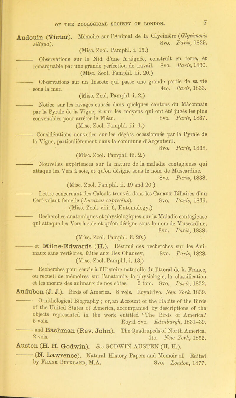 Audouin (Victor). Memoire sur l’Animal de la Glycimere (Qlycimcris siliqua). 8vo. Paris, 1829. (Misc. Zool. Pamphl. i. 15.) Observations sur le Nid d’une Araignee, construit en terre, et remarquable par une grande perfection de travail. 8vo. Paris, 1830. (Misc. Zool. Pampbl. iii. 20.) Observations sur un Insecte qui passe une grande partie de sa vie sous la mer. 4to. Paris, 1833. (Misc. Zool. Pampbl. i. 2.) Notice sur les ravages causes dans quelques cantons du Maconnais par la Pyrale de la Vigne, et sur les moyens qui ont ete juges les plus convenables pour arreter le Fleau. 8vo. Paris, 1837. (Misc. Zool. Pamphl. iii. 1.) Considerations nouvelles sur les degats occasionnes par la Pyrale de la Vigne, particulierement dans la commune d’Argenteuil. 8vo. Paris, 1838. (Misc. Zool. Pamphl. iii. 2.) Nouvelles experiences sur la nature de la maladie contagieuse qui attaque les Vers k soie, et qu’on designe sous le nom de Muscardine. 8vo. Paris, 1838. (Misc. Zool. Pamphl. ii. 19 and 20.) Lettre concernant des Calculs trouves dans les Canaux Biliaires d’un Cerf-volant femelle ('Lucanus capreolus). 8vo. Paris, 1836. (Misc. Zool. viii. 6, Entomology.) Recherches anatomiques et physiologiques sur la Maladie contagieuse qui attaque les Vers a soie et qu’on designe sous le nom de Muscardine. 8vo. Paris, 1838. (Misc. Zool. Pamphl. ii. 20.) et Milne-Edwards (H.). Resume des recherches sur les Ani- maux sans vertfebres, faites aux lies Chausey. 8vo. Paris, 1828. (Misc. Zool. Pamphl. i. 13.) Recherches pour servir a l’Histoire naturelle du littoral de la France, ou recueil de inemoires sur l’anatomie, la physiologie, la classification et les mceurs des animaux de nos cotes. 2 tom. 8vo. Paris, 1832. Audubon (J. J.). Birds of America. 8 vols. Royal 8vo. New York, 1839. Ornithological Biography ; or, an Account of the Habits of the Birds of the United States of America, accompanied by descriptions of the objects represented in the work entitled ‘ The Birds of America.’ 5 vols. Royal 8vo. Edinburgh, 1831-39. and Bachman (Rev. John). The Quadrupeds of North America. 2 vols. 4to. New York, 1852. Austen (H. H. Godwin). See GODWIN-AUSTEN (H. H.). (N. Lawrence). Natural History Papers and Memoir of. Edited by Frank Buckland, M.A. 8vo. London, 1877.