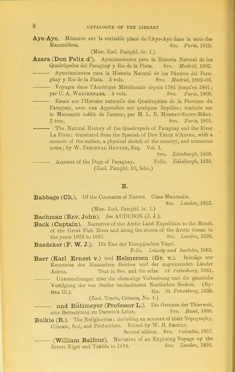 Aye-Aye. Memoire sur la veritable place de 1’Aye-Aye dans la serie des Mammiftres. 4to. Paris, 1829. (Misc. Zool. Pamphl. iv. 1.) Azara (Don Felix d’). Apuntamieutos para la Ilistoria Natural de los Quadrupedos del Paraguay y Rio de la Plata. 8vo. Madrid, 1802. Apuntamientos para la Historia Natural de los Paxaros del Para- guay y Rio de la Plata. 3 vols. 8vo. Madrid, 1802-05. Voyages dans l’Amerique Meridionale depuis 1781 jusqu’en 1801; par C. A. Walckenaer. 4 vols. 8vo. Paris, 1809. Essais sur l’Histoire naturelle des Quadruples de la Province du Paraguay, avec une Appendice sur quelques Reptiles; traduits sur le Manuscrit inddit de l’auteur, par M. L. E. Mobeau-Saint-M£ry. 2 tom. 8vo. Paris, 1801. • The Natural History of the Quadrupeds of Paraguay and the River La Plata: translated from the Spanish of Don Felix d’Azara, with a memoir of the author, a physical sketch of the country, and numerous notes; by W. Perceval Hunter, Esq. Yol. I. 8vo. Edinburgh, 1838. Account of the Dogs of Paraguay. Folio. Edinburgh, 1839. (Zool. Pamphl. 10, folio.) B. Babbage (Ch.). Of the Constants of Nature. Class Mammalia. 4to. London, 1853. (Misc. Zool. Pamphl. ix. 1.) Bachman (Rev. John). See AUDUBON (J. J.). Back (Captain). Narrative of the Arctic Land Expedition to the Mouth of the Great Fish River and along the shores of the Arctic Ocean in the years 1833 to 1835. 4to. London, 1836. Baedeker (F. W. J.). Die Eier der Europaischen Vogel. Folio. Leipzig und Jserlohn, 1863. Baer (Karl Ernest v.) und Helmersen (Gr. v.). Beitnige zur Kenntniss des Bussischen Reiches und der angrenzenden Lander Asiens. Text in 8vo. and 4to atlas. St. Petersburg, 1861. Untersuchungen iiber die ehemalige Verbreitung und die ganzliche Vertilgung der von Steller beobachteten Nordischen Seekuh. (Hy- tiua 111.). 4to. St. Petersburg, 1838. (Zool. Tracts, Cetacea, No. 4.) und Rutimeyer (Professor L.). Die Grenzen der Thierwelt, eine Betrachtung zu Darwin’s Lehre. 8vo. Basel, 1868. Baikie (R.). The Neilgherries: including an account of their Topography, Climate, Soil, aud Productions. Edited by W. H. Smoult. Second edition. 8vo. Calcutta, 1857. (William Balfour). Narrative of an Exploring Voyage up the Rivers Niger and Tsadda in 1854. 8vo. London, 1856.