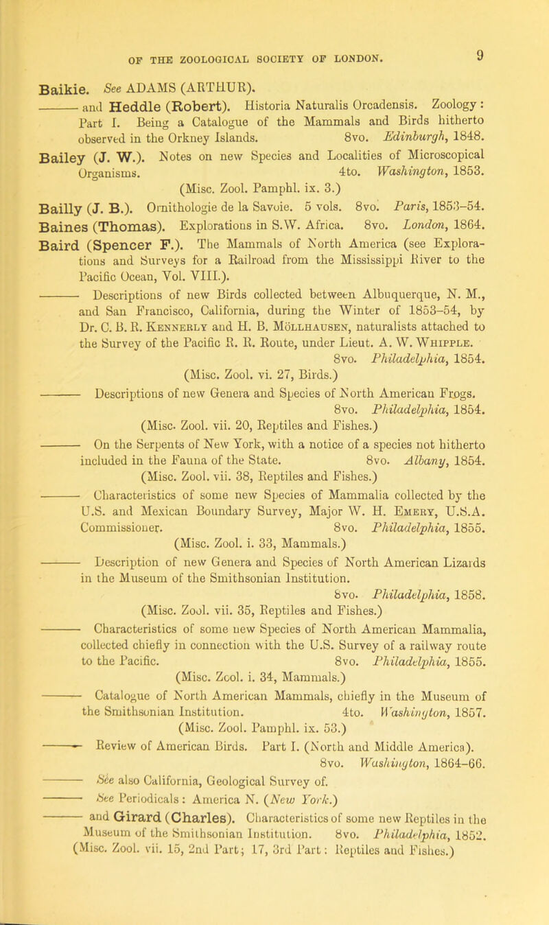 Baikie. See ADAMS (ARTHUR). anil Heddle (Robert). Historia Naturalis Orcadensis. Zoology: Part I. Being a Catalogue of the Mammals and Birds hitherto observed in the Orkney Islands. 8vo. Edinburgh, 1848. Bailey (J. W.). Notes on new Species and Localities of Microscopical Organisms. 4to. Washington, 1853. (Misc. Zool. Pamphl. ix. 3.) Bailly (J. B.). Ornithologie de la Savoie. 5 vols. 8vo. Paris, 1853-54. Baines (Thomas). Explorations in S.W. Africa. 8vo. London, 1864. Baird (Spencer F.). The Mammals of North America (see Explora- tions and Surveys for a Railroad from the Mississippi River to the Pacific Ocean, Yol. VIII.). Descriptions of new Birds collected between Albuquerque, N. M., and San Francisco, California, during the Winter of 1853-54, by Dr. C. B. R. Kennerly and H. B. Mollhausen, naturalists attached to the Survey of the Pacific R. R. Route, under Lieut. A. W. Whipple. 8vo. Philadelphia, 1854. (Misc. Zool. vi. 27, Birds.) Descriptions of new Genera and Species of North American Frogs. 8vo. Philadelphia, 1854. (Misc- Zool. vii. 20, Reptiles and Fishes.) On the Serpents of New York, with a notice of a species not hitherto included in the Fauna of the State. 8vo. Albany, 1854. (Misc. Zool. vii. 38, Reptiles and Fishes.) Characteristics of some new Species of Mammalia collected by the U.S. and Mexican Boundary Survey, Major W. H. Emery, U.S.A. Commissioner. 8vo. Philadelphia, 1855. (Misc. Zool. i. 33, Mammals.) Description of new Genera and Species of North American Lizards in the Museum of the Smithsonian Institution. Svo. Philadelphia, 1858. (Misc. Zool. vii. 35, Reptiles and Fishes.) Characteristics of some new Species of North American Mammalia, collected chiefly in connection with the U.S. Survey of a railway route to the Pacific. Svo. Philadelphia, 1855. (Misc. Zool. i. 34, Mammals.) Catalogue of North American Mammals, chiefly in the Museum of the Smithsonian Institution. 4to. Washington, 1857. (Misc. Zool. Pamphl. ix. 53.) — Review of American Birds. Part I. (North and Middle America). 8vo. Washington, 1864-66. Sie also California, Geological Survey of. Nee Periodicals: America N. (Arew> York.) and Girard (Charles). Characteristics of some new Reptiles in the Museum of the Smithsonian Institution. Svo. Philadelphia, 1852. (Misc. Zool. vii. 15, 2nd Part; 17, 3rd Part: Reptiles aud Fishes.)