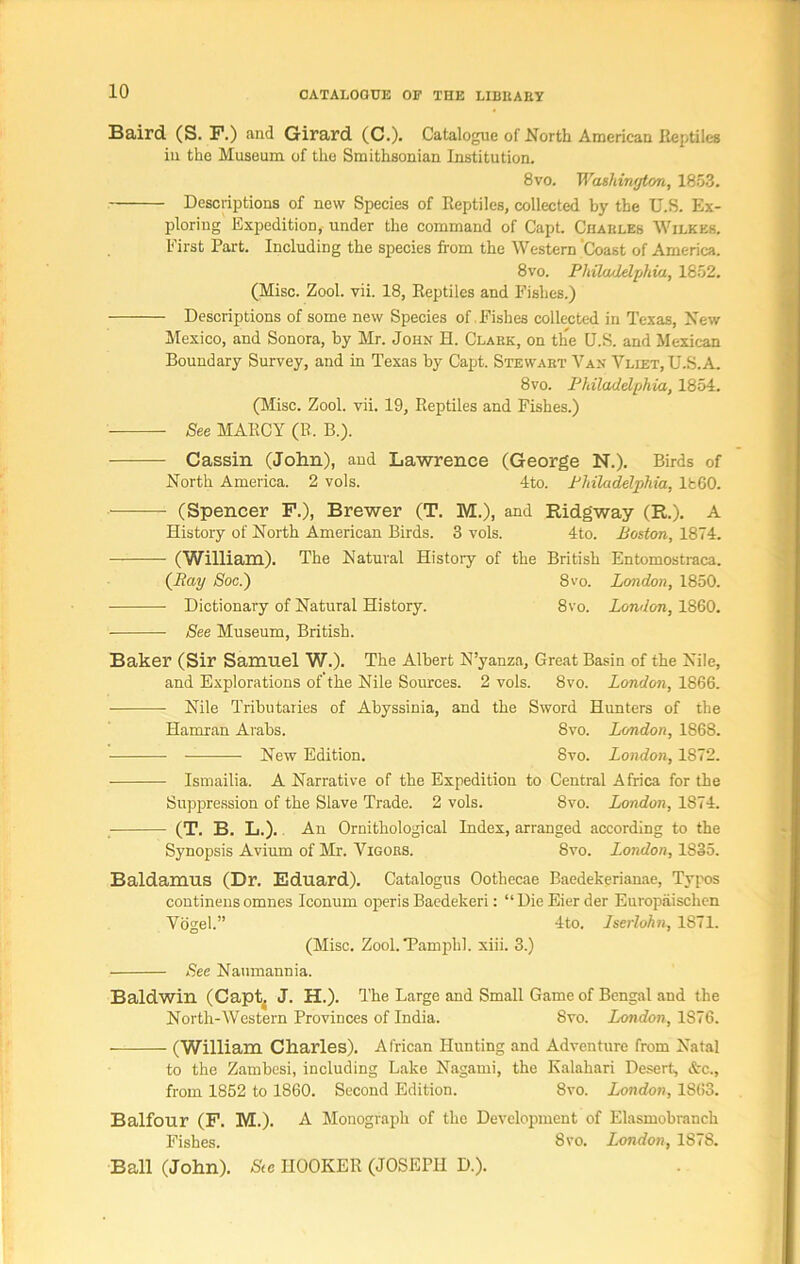 Baird (S. F.) and Girard (C.). Catalogue of North American Reptiles in the Museum of the Smithsonian Institution. 8vo. Washington, 1853. Descriptions of new Species of Reptiles, collected by the U.S. Ex- ploring Expedition, under the command of Capt. Charles Wilkes. First Part. Including the species from the Western Coast of America. 8 vo. Philadelphia, 1852. (Misc. Zool. vii. 18, Reptiles and Fishes.) Descriptions of some new Species of.Fishes collected in Texas, New Mexico, and Sonora, by Mr. John H. Clark, on the U.S. and Mexican Boundary Survey, and in Texas by Capt. Stewart Van Vliet, U.S.A. 8vo. Philadelphia, 1854. (Misc. Zool. vii. 19, Reptiles and Fishes.) See MARCY (R. B.). Cassin (John), and Lawrence (George N.). Birds of North America. 2 vols. 4to. Philadelphia, I860. (Spencer F.), Brewer (T. M.), and Ridgway (R.). A History of North American Birds. 3 vols. 4to. Boston, 1874. (William). The Natural History of the British Entomostraca. (Acm/ Soc.~) 8vo. London, 1850. Dictionary of Natural History. 8vo. London, 1860. See Museum, British. Baker (Sir Samuel W.). The Albert N’yanza, Great Basin of the Nile, and Explorations of’the Nile Sources. 2 vols. 8vo. London, 1866. Nile Tributaries of Abyssinia, and the Sword Hunters of the Hamran Arabs. 8vo. London, 1868. —• New Edition. 8vo. London, 1872. Ismailia. A Narrative of the Expedition to Central Africa for the Suppression of the Slave Trade. 2 vols. 8vo. London, 1874. (T. B. L.). An Ornithological Index, arranged according to the Synopsis Avium of Mr. Vigors. 8vo. London, 1835. Baldamus (Dr. Eduard). Catalogus Oothecae Baedekerianae, Typos continens omnes Iconum operis Baedekeri: “DieEierder Europaischen Vogel.” 4to. Iserlohn, 1871. (Misc. Zool. Tamplil. xiii. 3.) See Naumannia. Baldwin (Capt{ J. H.). The Large and Small Game of Bengal and the North-Western Provinces of India. Svo. London, 1876. (William Charles). African Hunting and Adventure from Natal to the Zambesi, including Lake Nagami, the Kalahari Desert, &c., from 1852 to 1860. Second Edition. Svo. London, 1863. Balfour (F. M.). A Monograph of the Development of Elasmobranch Fishes. 8vo. London, 18 <8. Ball (John). See HOOKER (JOSEPH D.).