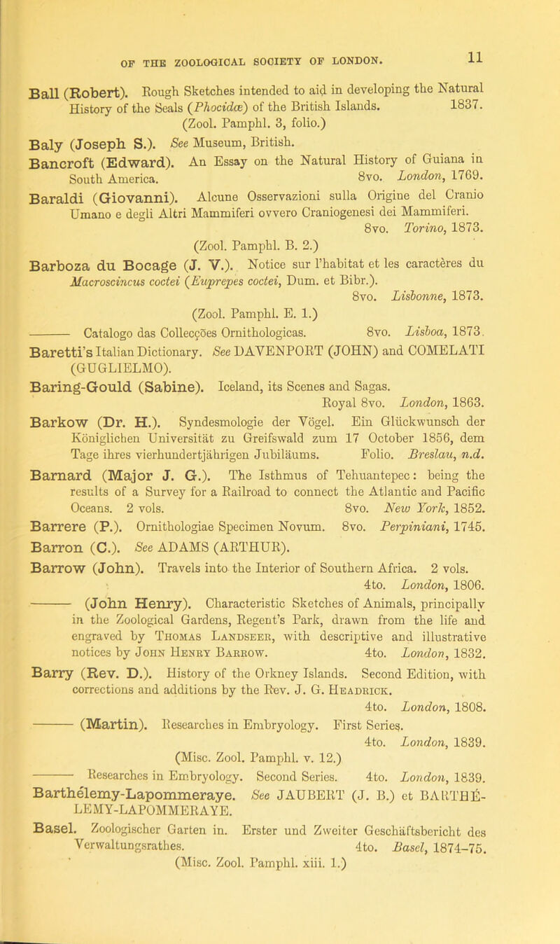 Ball (Robert). Eough Sketches intended to aid in developing the Natural History of the Seals (Phocidce) of the British Islands. 1837. (Zool. Pamphl. 3, folio.) Baly (Joseph S.). See Museum, British. Bancroft (Edward). An Essay on the Natural History of Guiana in South America. 8vo. London, 1769. Baraldi (Giovanni). Alcune Osservazioni sulla Origine del Cranio Umano e degli Altri Mammiferi ovvero Craniogenesi dei Mammiferi. 8 vo. Torino, 1873. (Zool. Pamphl. B. 2.) Barboza du Bocage (J. V.). Notice sur l’habitat et les caracteres du Macroscincus coctei (Euprepes coctei, Dum. et Bibr.). 8vo. Lisbonne, 1873. (Zool. Pamphl. E. 1.) Catalogo das Colleccoes Ornithologicas. 8vo. Lisboa, 1873. Baretti’s Italian Dictionary. See DAVENPORT (JOHN) and COMELATI (GDGLIELMO). Baring-Gould (Sabine). Iceland, its Scenes and Sagas. Eoyal 8vo. London, 1863. Barkow (Dr. H.). Syndesmologie der Vogel. Ein Gliickwunsch der Koniglichen Universitat zu Greifswald zum 17 October 1856, dem Tage ihres vierhundertjahrigen Jubilaums. Folio. Breslau, n.d. Barnard (Major J. G.). The Isthmus of Tehuantepec: being the results of a Survey for a Eailroad to connect the Atlantic and Pacific Oceans. 2 vols. 8vo. New York, 1852. Barrere (P.). Ornithologiae Specimen Novum. 8vo. Perjoiniani, 1745. Barron (C.). See ADAMS (AETHUE). Barrow (John). Travels into the Interior of Southern Africa. 2 vols. 4to. London, 1806. (John Henry). Characteristic Sketches of Animals, principally in the Zoological Gardens, Eegent’s Park, drawn from the life and engraved by Thomas Landseek, with descriptive and illustrative notices by John Henry Barrow. 4to. London, 1832. Barry (Rev. D.), History of the Orkney Islands. Second Edition, with corrections and additions by the Bev. J. G. Headrick. 4to. London, 1808. (Martin), llesearches in Embryology. First Series. 4to. London, 1839. (Misc. Zool. Pamphl. v. 12.) Eesearches in Embryology. Second Series. 4to. London, 1839. Barthelemy-Lapommeraye. See JAUBERT (J. B.) et BAltTHE- LEMY-LAPOMMEEAYE. Basel. Zoologischer Garten in. Erster und Zweiter Geschaftsbericht des Verwaltungsrathes. 4to. Basel, 1874-75. (Misc. Zool. Pamphl. xiii. 1.)
