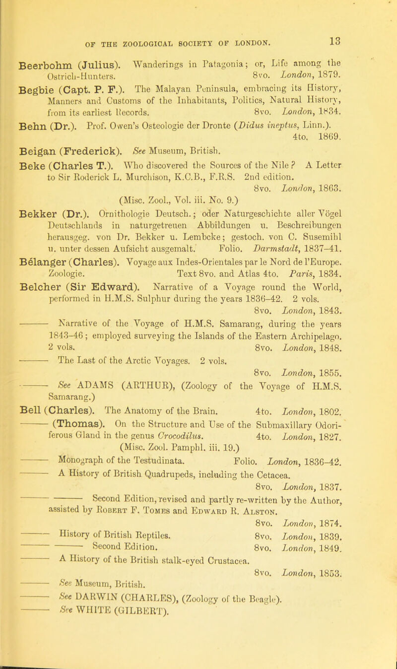 Beerbohm (Julius). Wanderings in Patagonia; or, Life among the Ostrich-Hunters. 8vo. London, 1S79. Begbie (Capt. P. F.). The Malayan Peninsula, embracing its History, Manners and Customs of the Inhabitants, Politics, Natural History, from its earliest llecords. 8vo. London, 1H34. Behn (Dr.). Prof. Owen’s Osteologie der Dronte (Didus ineptus, Linn.). 4 to. 1869. Beigan (Frederick). See Museum, British. Beke (Charles T.). Who discovered the Sources of the Nile ? A Letter to Sir Roderick L. Murchison, K.C.B., F.R.S. 2nd edition. 8vo. London, 18G3. (Misc. Zool., Vol. iii. No. 9.) Bekker (Dr.). Ornithologie Deutsch.; oder Naturgeschiclite aller Vogel Deutschlands in naturgetreuen Abbildungen u. Beschreihungen herausgeg. von Dr. Bekker u. Lembcke; gestoch. von C. Susemihl u. unter dessen Aufsicht ausgemalt. Folio. Darmstadt, 1837-41. Belanger (Charles). Voyage aux Indes-Orientales par le Nord de l’Europe. Zoologie. Text 8vo. and Atlas 4to. Paris, 1834. Belcher (Sir Edward). Narrative of a Voyage round the World, performed in H.M.S. Sulphur during the years 183G-42. 2 vols. 8vo. London, 1843. Narrative of the Voyage of H.M.S. Samarang, during the years 1843-46; employed surveying the Islands of the Eastern Archipelago. 2 vols. 8vo. London, 1848. The Last of the Arctic Voyages. 2 vols. 8vo. London, 1855. See ADAMS (ARTHUR), (Zoology of the Voyage of H.M.S. Samarang.) Bell (Charles). The Anatomy of the Brain. 4to. London, 1802. (Thomas). On the Structure and Use of the Submaxillary Odori- ferous Gland in the genus Crocodilus. 4to. London, 1827. (Misc. Zool. Pamphl. iii. 19.) Monograph of the Testudinata. Folio. London, 1836-42. A History of British Quadrupeds, including the Cetacea. 8vo. London, 1837. Second Edition, revised and partly re-written by the Author, assisted by Robert F. Tomes and Edward R. Alston. 8vo. London, 1874. History of British Reptiles. 8vo. London, 1839. Second Edition. 8vo. London, 1849. A History of the British stalk-eyed Crustacea. 8vo. London, 1853. See Museum, British. See DARWIN (CHARLES), (Zoology of the Beagle). See WHITE (GILBERT).