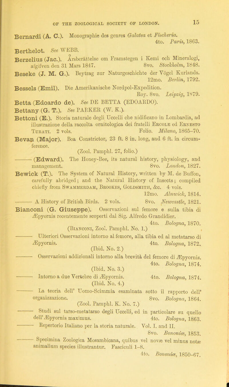 Bernardi (A. C.). Monographic des genres Galatea et Fischeria. 4to. Paris, 1863. Berthelot. See WEBB. Berzelius (Jac.). Arsberattelse om Framstegen i Kemi och Mineralogi, afgifven den 31 Mars 1847. 8vo. Stockholm, 1848. Beseke (J. M. G.). Beytrag zur Naturgeschiclite der Yogel Kurlands. 12mo. Berlin, 1792. Bessels (Emil). Die Amerikanische Nordpol-Expedition. Roy. 8vo. Leipzig, 1H79. Betta (Edoardo de). See DE BETTA (EDOARDO). Bettany (G. T.). See PARKER (W. K.). Bettoni (E.). Storia naturale degli Uccelli che nidificano in Lombardia, ad illustrazione della raccolta ornitologica dei fratelli Ebcole ed Ernesto Tubati. 2 vols. Folio. Milano, 1865-70. Bevau (Major). Boa Constrictor, 23 ft. 8 in. long, and 6 ft. in circum- ference. (Zool. Pamphl. 27, folio.) (Edward). The Honey-Bee, its natural history, physiology, and management. 8vo. London, 1827. Bewick (T.). The System of Natural History, written by M. de Buffon, carefully abridged; and the Natural History of Insects; compiled chiefly from Swammerdam, Brookes, Goldsmith, &c. 4 vols. 12mo. Alnwick, 1814. A History of British Birds. 2 vols. 8vo. Newcastle, 1821. Bianconi (G. Giuseppe). Osservazioni sul femore e sulla tibia di /Epyornis recentemente scoperti dal Sig. Alfredo Grandidier. 4to. Bologna, 1870. (Bianconi, Zool. Pamphl. No. 1.) , Ulteriori Osservazioni intomo al femore, alia tibia ed al metatarso di iEpyornis. 4to. Bologna, 1872. (Ibid. No. 2.) Osservazioni addizionali intorno alia brevity del femore di iEpyornis. 4to. Bologna, 1874. (Ibid. No. 3.) Intomo a due Yertebre di ZEpyornis. 4to. Bologna, 1874. (Ibid. No. 4.) La teoria dell’ Uomo-Scimmia esaminata sotto il rapporto dell’ organizzazione. 8vo. Bologna, 1864. (Zool. Pamphl. K. No. 7.) Studi sul tarso-metatarso degli Uccelli, ed in particolare su quello dell’HCpyornis maximus. 4to. Bologna, 1863. Repertorio Italiano per la storia naturale. Vol. I. and II. 8vo. Bononice, 1853. Specimina Zoologica Mosambicana, quibus vel novaj vel minus not® animalium species illustrantur. Fasciculi 1-8. 4to. Bononice, 1850-67.