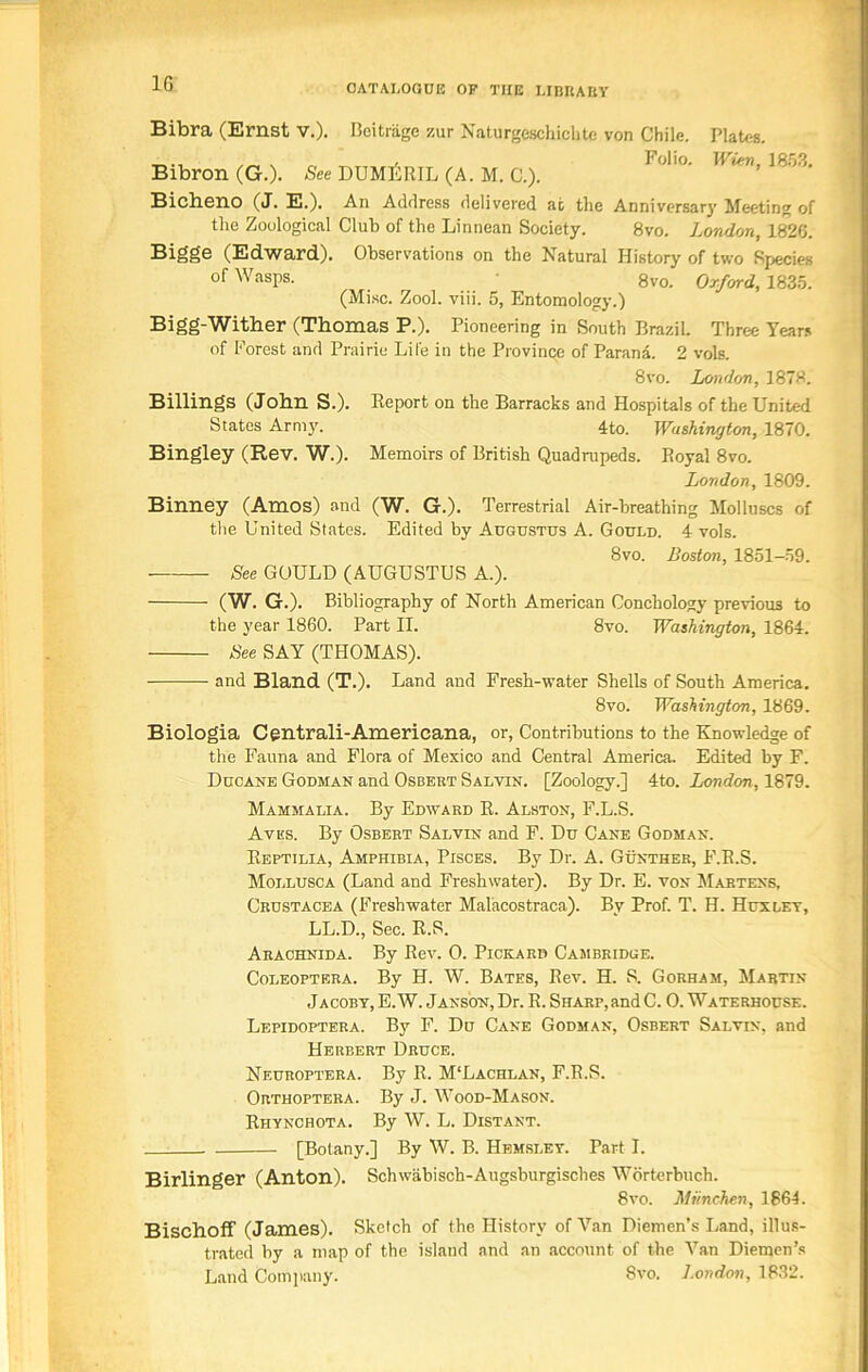 1G Bibra (Ernst v.). Beitriige zur Naturgeschicktc von Chile. Plates. Bibron (G.). See DUMjiRIL (A. M. C.). 1 0l'°' 1(]r'- Bicheno (J. E.). An Address delivered at the Anniversary Meeting of the Zoological Club of the Linnean Society. 8vo. London, 1826. Bigge (Edward). Observations on the Natural History of two Species of Wasps. 8vo. Oxford, 1835. (Misc. Zool. viii. 5, Entomology.) Bigg-Wither (Thomas P.). Pioneering in South Brazil. Three Years of Forest and Prairie Life in the Province of Parana. 2 vols. 8vo. London, 1878. Billings (John S.). lleport on the Barracks and Hospitals of the United States Army. 4to. Washington, 1870. Bingley (Rev. W.). Memoirs of British Quadrupeds. Royal 8vo. London, 1809. Binney (Amos) and (W. G.). Terrestrial Air-breathing Molluscs of the United States. Edited by Augustus A. Gould. 4 vols. 8vo. Boston, 1851-59. See GOULD (AUGUSTUS A.). (W. G.). Bibliography of North American Conchology previous to the year 1860. Part II. 8vo. Washington, 1864. See SAY (THOMAS). and Bland (T.). Land and Fresh-water Shells of South America. 8vo. Washington, 1869. Biologia Centrali-Americana, or, Contributions to the Knowledge of the Fauna and Flora of Mexico and Central America. Edited by F. Ducane Godman and Osbert Salvin. [Zoology.] 4to. London, 1879. Mammalia. By Edward R. Alston, F.L.S. Avks. By Osbert Salvin and F. Du Cane Godman. Reptilia, Amphibia, Pisces. By Dr. A. Gunther, F.R.S. Mollusca (Land and Freshwater). By Dr. E. von Martens, Crustacea (Freshwater Malacostraca). By Prof. T. H. Huxley, LL.D., Sec. R.S. Arachnida. By Rev. 0. Pickard Cambridge. Coleoptera. By H. W. Bates, Rev. H. S. Gorham, Martin Jacoby, E. W. Janson, Dr. R. Sharp, and C. 0. Waterhouse. Lepidoptera. By F. Du Cane Godman, Osbert Salvin, and Herbert Druce. Neuroptera. By R. M‘Lachlan, F.R.S. Orthoptera. By J. Wood-Mason. Rhynchota. By W. L. Distant. [Botany.] By W. B. Hemsley. Part I. Birlinger (Anton). Schwabisch-Augsburgisches Worterbuch. 8vo. Miinchen, 1864. Bischoff (James). Sketch of the History of Van Diemen’s Land, illus- trated by a map of the island and an account of the Van Diemen’s Land Company. 8vo. London, 1832.