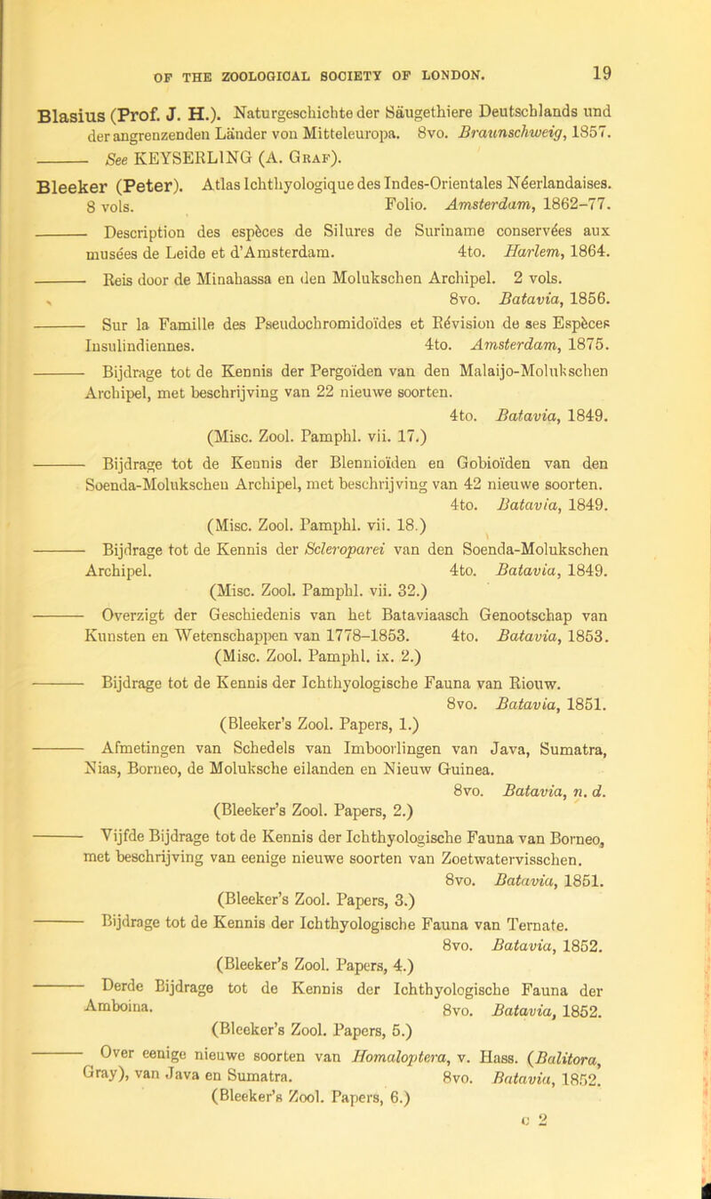 Blasius (Prof. J. H.). Naturgeschichte der Saugethiere Deutschlands und der angrenzenden Lander von Mitteleuropa. 8vo. Braunschweig, 1857. See KEYSERL1NG (A. Graf). Bleeker (Peter). Atlas Ichtliyologique des Indes-Orientales N6erlandaises. 8 vols. Folio. Amsterdam, 1862-77. Description des espbces de Silures de Suriname conserves aux musees de Leide et d’Amsterdam. 4to. Harlem, 1864. Reis door de Minahassa en den Molukschen Archipel. 2 vols. , 8vo. Batavia, 1856. Sur la Famille des Pseudochromidoi'des et Revision de ses Espfecec Iusulindiennes. 4to. Amsterdam, 1875. Bijdrage tot de Kennis der Pergoi'den van den Malaijo-Molukschen Archipel, met beschrijving van 22 nieuwe soorten. 4to. Batavia, 1849. (Misc. Zool. Pamphl. vii. 17.) Bijdrage tot de Kennis der Blennio'iden en Gobio'iden van den Soenda-Molukschen Archipel, met beschrijving van 42 nieuwe soorten. 4to. Batavia, 1849. (Misc. Zool. Pamphl. vii. 18.) Bijdrage tot de Kennis der Scleroparei van den Soenda-Molukschen Archipel. 4to. Batavia, 1849. (Misc. Zool. Pamphl. vii. 32.) Overzigt der Geschiedenis van het Bataviaasch Genootschap van Kunsten en Wetenschappen van 1778-1853. 4to. Batavia, 1853. (Misc. Zool. Pamphl. ix. 2.) Bijdrage tot de Kennis der Ichthyologische Fauna van Riouw. 8vo. Batavia, 1851. (Bleeker’s Zool. Papers, 1.) — Afmetingen van Schedels van Imboorlingen van Java, Sumatra, Nias, Borneo, de Moluksche eilanden en Nieuw Guinea. 8vo. Batavia, n. d. (Bleeker’s Zool. Papers, 2.) Vijfde Bijdrage tot de Kennis der Ichthyologische Fauna van Borneo, met beschrijving van eenige nieuwe soorten van Zoetwatervisschen. 8vo. Batavia, 1851. (Bleeker’s Zool. Papers, 3.) Bijdrage tot de Kennis der Ichthyologische Fauna van Ternate. 8vo. Batavia, 1852. (Bleeker’s Zool. Papers, 4.) Derde Bijdrage tot de Kennis der Ichthyologische Fauna der Amboina. 8vo. Batavia, 1852. (Bleeker’s Zool. Papers, 5.) Over eenige nieuwe soorten van Homaloptera, v. Hass. (Balitora, Gray), van Java en Sumatra. 8vo. Batavia, 1852! (Bleeker’s Zool. Papers, 6.)