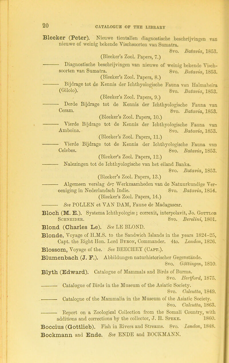 Bleeker (Peter). Nieuwe tientallen diagnostische bcschrijvingen van nieuwe of weinig bekende Vischsoorten van Sumatra. 8vo. Batavia, 1853. (Bleeker’s Zool. Papers, 7.) Diagnostische bescbrijvingen van nieuwe of weinig bekende Yiscb- soorten van Sumatra. 8vo. Batavia, 1853. (Bleeker’s Zool. Papers, 8.) Bijdrage tot de Kennis der Ichthyologische Fauna van Halmabeira (Gilolo). 8vo. Batavia, 1853. (Bleeker’s Zool. Papers, 9.) Derde Bijdrage tot de Kennis der Ichthyologische Fauna van Ceram. 8vo. Batavia, 1853. (Bleeker’s Zool. Papers, 10.) Vierde Bijdrage tot de Kennis der Icbthyologische Fauna van Amboina. 8vo. Batavia, 1853. (Bleeker’s Zool. Papers, 11.) Vierde Bijdrage tot de Kennis der Ichthyologische Fauna van Celebes. 8vo. Batavia, 1853. (Bleeker’s Zool. Papers, 12.) Nalezingen tot de Ichthyologische van het eiland Banka. 8vo. Batavia, 1853. (Bleeker’s Zool. Papers, 13.) Algemeen verslag dpr Werkzaamheden van de Natuurkundige Ver- eeniging in Nederlandsch Indie. 8vo. Batavia, 1854. (Bleeker’s Zool. Papers, 14.) See POLLEN et VAN DAM, Faune de Madagascar. Bloch (M. E.). Systema Ichthyologiaj; correxit, interpolavit, Jo. Gottlob Schneider. 8vo. Berolini, 1801. Blond (Charles Le). See LE BLOND. Blonde, Voyage of H.M.S. to the Sandwich Islands in the years 1S24-25, Capt. the Eight Hon. Lord Byron, Commander. 4to. London, 1826. Blossom, Voyage of the. See BEECHEY (Capt.). Blumenbach (J. F.). Abbildungen naturhistorischer Gegenstande. 8vo. Gottingen, 1810. Blyth (Edward). Catalogue of Mammals and Birds of Burma. Svo. Hertford, 1875. Catalogue of Birds in the Museum of the Asiatic Society. 8vo. Calcutta, 1S49. Catalogue of the Mammalia in the Museum of the Asiatic Society. Svo. Calcutta, 1863. Eeport on a Zoological Collection from the Somali Country, with additions and corrections by the collector, J. II. Speke. 1860. Boccius (Gottlieb). Fish in Rivers and Streams. 8vo. London, 1848. Bockmann and Ende. See ENDE and BOCKMANN.