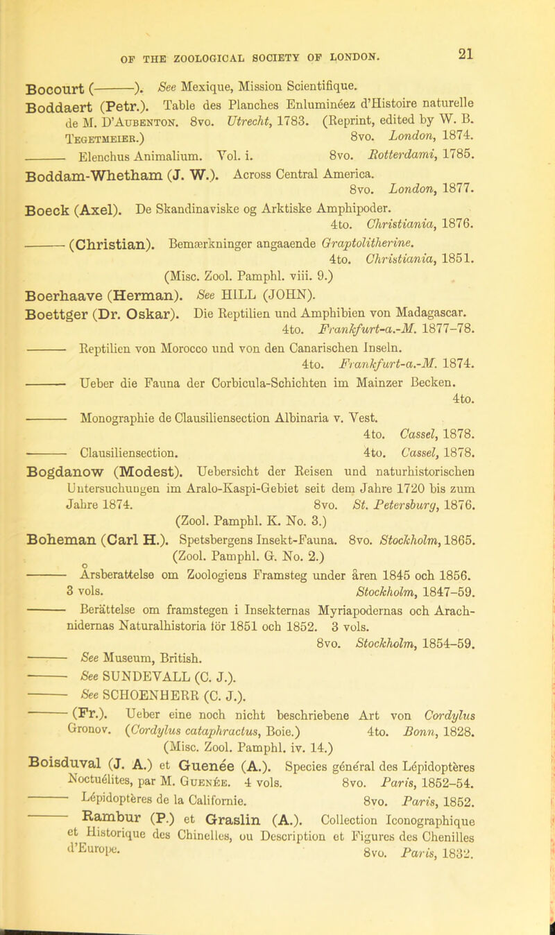 Bocourt ( ). See Mexique, Mission Scientifique. Boddaert (Petr.). Table des Planches Enlumineez d’Histoire naturelle de M. D’Aubenton. 8vo. Utrecht, 1783. (Reprint, edited by W. B. Tegetmeier.) 8vo. London, 1874. Elenchus Animalium. Yol. i. 8vo. Rotterdami, 1785. Boddam-Whetharn (J. W.). Across Central America. 8vo. London, 1877. Boeck (Axel). De Skandinaviske og Arktiske Amphipoder. 4to. Christiania, 1876. (Christian). Bemterkninger angaaende Graptolitlierine. 4to. Christiania, 1851. (Misc. Zool. Pamphl. viii. 9.) Boerhaave (Herman). See HILL (JOHN). Boettger (Dr. Oskar). Die Reptilien und Amphibien von Madagascar. 4to. Frankfurt-a.-M. 1877-78. Reptilien von Morocco und von den Canarischen Inseln. 4to. Frankfurt-a.-M. 1874. Ueber die Fauna der Corbicula-Schichten im Mainzer Becken. 4to. Monographic de Clausiliensection Albinaria v. Vest. 4to. Cassel, 1878. Clausiliensection. 4to. Cassel, 1878. Bogdanow (Modest). Uebersicht der Reisen und naturhistorischen Uutersuchungen im Aralo-Kaspi-Gebiet seit dem Jahre 1720 bis zum Jahre 1874. 8vo. St. Petersburg, 1876. (Zool. Pamphl. K. No. 3.) Boheman (Carl H.). Spetsbergens Insekt-Fauna. 8vo. Stockholm, 1865. (Zool. Pamphl. G. No. 2.) O Arsberattelse om Zoologiens Framsteg under aren 1845 och 1856. 3 vols. Stockholm, 1847-59. Berattelse om framstegen i Insekternas Myriapodernas och Arach- nidernas Naturalhistoria lor 1851 och 1852. 3 vols. 8vo. Stockholm, 1854-59. ■ See Museum, British. See SUNDEYALL (C. J.). See SCHOENHERR (C. J.). (Fr.). Ueber eine noch nicht beschriebene Art von Cordylus Gronov. (Cordylus cataphractus, Boie.) 4to. Bonn, 1828. (Misc. Zool. Pamphl. iv. 14.) Boisduval (J. A.) et Guenee (A.). Species gene'ral des Lepidopteres Noctudlites, par M. Guenee. 4 vols. 8vo. Paris, 1852-54. Lepidopteres de la Califomie. 8vo. Paris, 1852. Rambur (P.) et Graslin (A.). Collection Iconographique et Historique des Chinelles, ou Description et Figures des Chenilles d’Europe. 8vo. Paris, 1832. i