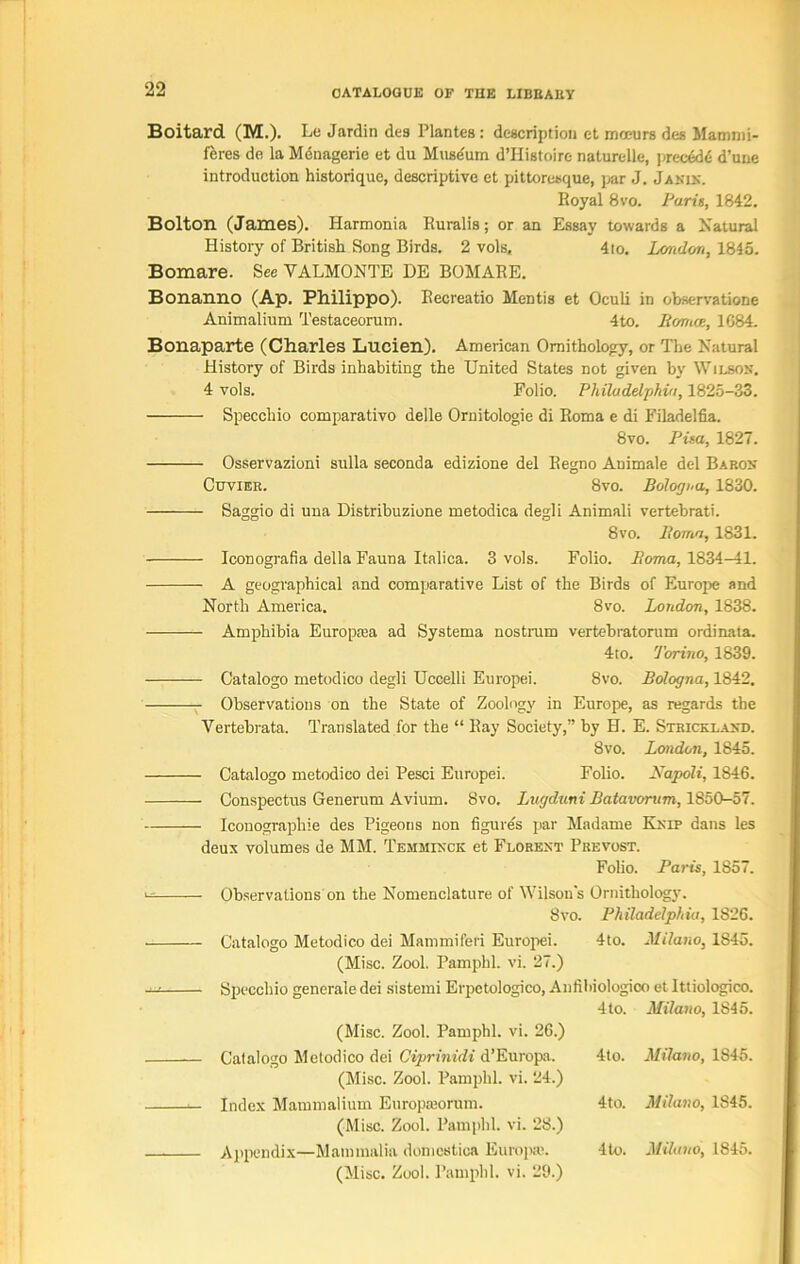 Boitard (M.). Le Jardin deg Plantes : description et mosurs des Mammi- feres do la Menagerie et du Muse'utn d’Histoire naturelle, precede d’une introduction historique, descriptive et pittoresque, par J. Jakix. Royal 8vo. Paris, 1842. Bolton (James). Harmonia Ruralis; or an Essay towards a Natural History of British Song Birds. 2 vols, 4to. London, 1845. Bomare. Sec VALMONTE DE BOMARE. Bonanno (Ap. Philippo). Recreatio Mentis et Oculi in observatione Animalium Testaceorum. 4to. Romoe, 1684. Bonaparte (Charles Lueien). American Ornithology, or The Natural History of Birds inhabiting the United States not given by Wilson. 4 vols. Folio. Philadelphia, 1825-33. Specchio comparative delle Ornitologie di Roma e di Filadelfia. 8vo. Pisa, 1827. Osservazioni sulla seconda edizione del Regno Animale del Baron Cuvier. 8vo. Bologna, 1830. Saggio di una Distribuzione metodica degli Animali vertebrati. 8vo. Roma, 1831. Iconografia della Fauna Italics. 3 vols. Folio. Roma, 1834—41. A geographical and comparative List of the Birds of Europe and North America. 8vo. London, 1838. Amphibia Europma ad Systems nostrum vertebratorum ordinata. 4to. Torino, 1839. Catalogo metodico degli Uccelli Europei. 8vo. Bologna, 1842. Observations on the State of Zoology in Europe, as regards the Vertebrata. Translated for the “ Ray Society,” by H. E. Strickland. Svo. London, 1845. Catalogo metodico dei Pesci Europei. Folio. Napoli, 1846. Conspectus Generum Avium. 8vo. Lugduni Batavorum, 1850-57. Iconographie des Pigeons non figure's par Madame Knip dans les deux volumes de MM. Temhinck et Florext Prevost. Folio. Paris, 1S57. ^ Observations on the Nomenclature of Wilsons Ornithology. 8vo. Philadelphia, 1826. Catalogo Metodico dei Mammiferi Europei. 4to. Milano, 18415. (Misc. Zool. Pamphl. vi. 27.) Specchio generale dei sistemi Erpetologico, Anfiliiologico et Ittiologico. (Misc. Zool. Pamphl. vi. 26.) 4 to. Milano, 1845. Catalogo Metodico dei Ciprinidi d’Europa. (Misc. Zool. Pamphl. vi. 24.) 4to. Milano, 1845. Index Mammalium Europaiorum. (Misc. Zool. Pamphl. vi. 28.) 4to. Milano, 1S45. Appendix—Mammalia domestics Europe'. (Misc. Zool. Pamphl. vi. 29.) 4 to. Milano, 1845.