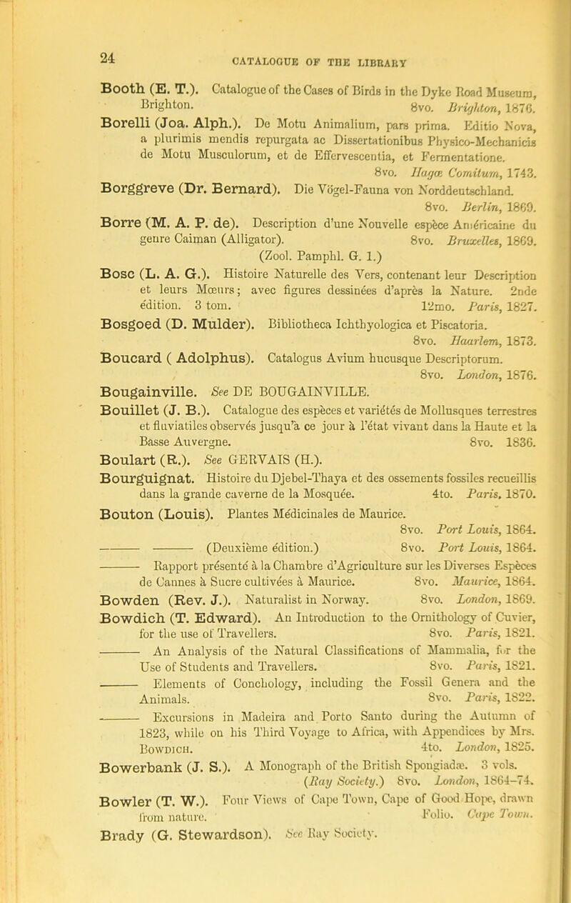 Booth (E. T.). Catalogue of the Cases of Birds in the Dyke Road Museum, Brighton. 8vo. Brighton, 1876. Borelli (Joa. Alph.). De Motu Animalium, pars prirna. Editio Nova, a plurimis mendis repurgata ac Dissertationibus Physico-Mechanicis de Motu Musculorum, et de Effervescentia, et Fermentatione. 8vo. Hagai Comitum, 1743. Borggreve (Dr. Bernard). Die Vdgel-Fauna von Norddeutschland. 8vo. Berlin, 1869. Borre (M. A. P. de). Description d’une Nouvelle espfece AnuSricaine du genre Caiman (Alligator). 8vo. Bruxelles, I860. (Zool. Pamplil. G. 1.) Bose (L. A. G.). Histoire Naturelle des Vers, contenant leur Description et leurs Mmurs; avec figures dessinees d’apres la Nature. 2nde e'dition. 3 tom. 12mo. Paris, 1827. Bosgoed (D. Mulder). Bibliotheca Ichtbyologica et Piscatoria. 8vo. Haarlem, 1873. Boucard ( Adolphus). Catalogue Avium hucusque Descriptorum. 8vo. London, 1876. Bougainville. See DE BOUGAINVILLE. Bouillet (J. B.). Catalogue des especes et varietes de Mollusques terrestres et fluviatiles observes jusqu’a ce jour a l’etat vivant dans la Haute et la Basse Auvergne. 8vo. 1836. Boulart (R.). See GERVAIS (H.). Bourguignat. Histoire du Djebel-Thaya et des ossements fossiles recueillis dans la grande caverne de la Mosquee. 4to. Paris, 1870. Bouton (Louis). Plantes Me'dicinales de Maurice. 8vo. Port Louis, 1864. (Deuxieme edition.) 8vo. Port Louis, 1864. Rapport presente' a la Chambre d’Agriculture sur les Diverses Especes de Cannes k Sucre cultivees a Maurice. 8vo. Maurice, 1864. Bowden (Rev. J.). Naturalist in Norway. 8vo. London, 1869. Bowdich (T. Edward). An Introduction to the Ornithology of Cuvier, for the use of Travellers. 8vo. Paris, 1821. An Analysis of the Natural Classifications of Mammalia, Ur the Use of Students and Travellers. 8vo. Paris, 1821. Elements of Conchology, including the Fossil Genera and the Animals. 8vo. Paris, 1822. Excursions in Madeira and Porto Santo during the Autumn of 1823, while on his Third Voyage to Africa, with Appendices by Mrs. Bowdich. 4to. London, 1825. Bowerbank (J. S.). A Monograph of the British Spongiadw. 3 vols. (Ray Society.) 8vo. London, 1864-74. Bowler (T. W.). Four Views of Cape Town, Cape of Good Hope, drawn from nature. I1 olio. Cape down. Brady (G. Stewardson). See Ray Society.