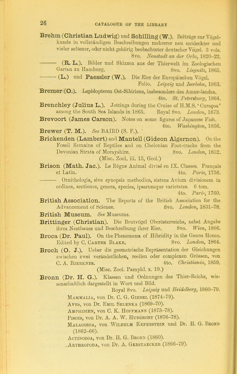 Brehm (Christian Ludwig) und Schilling (W.). Beitrage zur Vdgel- kunde in vollstandigen Beschreibungen mehrerer neu entdeckter und vieler scltener, odcrnicht gehorig beobachteter deutscher Vogel. 3 vols. 8 vo. Neustadt an der Orla, 1820-22. (R. L.). Bildcr und Skizzen aus der Thierwelt im Zoologischen Garten zu Hamburg. 8vo. Liegnitz, 1865. (L.) und Paessler (W.). Die Eicr der Europaiscben VogeL Folio. Leipzig und Iserlohn, 1863. Bremer (O.). Lepidopteren Ost-Sibiriens, insbesondere des Amur-landes. 4to. St. Petersburg, 1864. Brenchley (Julius L.). Jottings during the Cruise of H.M.S. ‘ Cura^oa’ among the South Sea Islands in 1865. Royal 8vo. London, 1873. Brevoort (James Carson). Notes on some figures of Japanese Fish. 4to. Washington, 1856. Brewer (T. M.). See BAIRD (S. F.). ' Brickenden (Lambert) and Mantell (Gideon Algernon). On the Fossil Remains of Reptiles and on Chelonian Foot-tracks from the Devonian Strata of Morayshire. 8vo. London, 1852. (Misc. Zool. iii. 15, Geol.) Brison (Math. Jac.). Le Regne Animal divise en IX. Classes. Franfais et Latin. 4to. Paris, 1756. Ornithologia, sive synopsis methodica, sistens Avium divisionem in ordines, sectiones, genera, species, ipsarumque varietates. 6 tom. 4to. Pari*, 1760. British Association. The Reports of the British Association for the Advancement of Science. 8vo. London, 1831-78. British Museum. See Museums. Brittinger (Christian). Die Brutvogel Oberosterreichs, nebst Angabc ihres Nestbaues und Beschreibung ihrer Eier. 8vo. Wien, 1866. Broca (Dr. Paul). On the Phenomena of Hibridity in the Genus Homo. Edited by C. Cabteb Blake. 8vo. London, 1864. Broch (O. J.). Ueber die geometrische Representation der Gleichungen zwischen zvvei veranderlichen, reellen oder complexen Grossen, von C. A. Bjerknes. 4to. Christiania, 1S59. (Misc. Zool. Pamphl. x. 19.) Bronn (Dr. H. G.). Klassen und Ordnungen des Thier-Rcichs, wis- senschaftlich dargestellt in Wort und Bild. Royal 8vo. Leipzig und Heidelberg, 1860-79. Mammalia, von Dr. C. G. Giebel (1874-79). Aves, von Dr. Emil Sei.enka (1869-70). Ampiiibien, von C. K. Hoffmann (1873-78). Pisces, von Dr. A. A. W. Hubrecht (1876-78). Malacozoa, von Wilhelm Keferstein und Dr. H. G. Bronx (1862-66). Actinozoa, von Dr. 11. G. Bronx (1860). .ARTHRoronA, von Dr. A. Gerstaecker (1866-79).