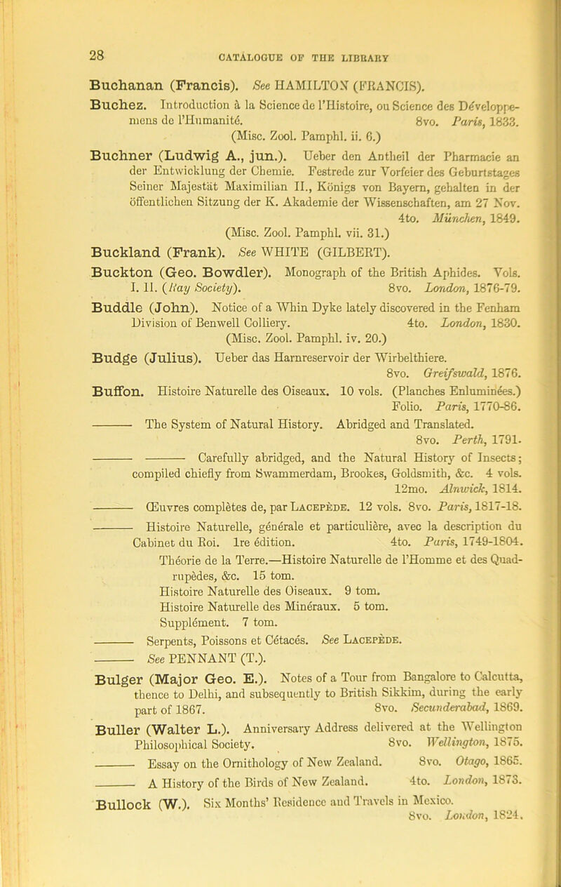 Buchanan (Francis). See HAMILTON (FRANCIS). Buchez. Introduction a la Science dc l’Histoire, ou Science des Develop fe- me 11s de l’Hnmanitd. 8vo. Paris, 1833. (Misc. Zool. Pamphl. ii. 6.) Buchner (Ludwig A., jun.). Ueber den Antlieil der Pharmacie an der Entwicklung der Chemie. Festrede zur Yorfeier des Geburtstages Seiner Majestiit Maximilian II., Kdnigs von Bayern, gehalten in der offentlichen Sitzung der K. Akademie der Wissensehaften, am 27 Nov. 4to. Miinchen, 1849. (Misc. Zool. Pamphl. vii. 31.) Buckland (Frank). See WHITE (GILBERT). Buckton (Geo. Bowdler). Monograph of the British Aphides. Vols. I. II. (Hay Society). 8vo. London, 1876-79. Buddie (John). Notice of a Whin Dyke lately discovered in the Fenham Division of Benwell Colliery. 4to. London, 1830. (Misc. Zool. Pamphl. iv. 20.) Budge (Julius). Ueber das Harnreservoir der Wirbelthiere. 8vo. Greifswald, 1876. Buffon. Histoire Naturelle des Oiseaux. 10 vols. (Planches Enluminees.) Folio. Paris, 1770-86. The System of Natural History. Abridged and Translated. 8vo. Perth, 1791. Carefully abridged, and the Natural History of Insects; compiled chiefly from Swammerdam, Brookes, Goldsmith, &c. 4 vols. 12mo. Alnwick, 1814. GSuvres completes de, par Lacepede. 12 vols. 8vo. Paris, 1817-18. Histoire Naturelle, generale et particuliere, avec la description du Cabinet du Roi. Ire edition. 4to. Paris, 1749-1804. Tlieorie de la Terre.—Histoire Naturelle de l’Homme et des Quad- rupedes, &c. 15 tom. Histoire Naturelle des Oiseaux. 9 tom. Histoire Naturelle des Mineraux. 5 tom. Supplement. 7 tom. Serpents, Poissons et Cetaces. See Lacepede. See PENNANT (T.). Bulger (Major Geo. E.). Notes of a Tour from Bangalore to Calcutta, thence to Delhi, and subsequently to British Sikkim, during the early part of 1867. 8vo. Secunderabad, 1869. Buller (Walter L.). Anniversary Address delivered at the Wellington Philosophical Society. 8vo. Wellington, 1875. Essay on the Ornithology of New Zealand. Svo. Otago, 1865. A History of the Birds of New Zealand. 4to. London, 18 <o. Bullock (W.). Six Months’ Residence and Travels in Mexico. Svo. London, 1824.