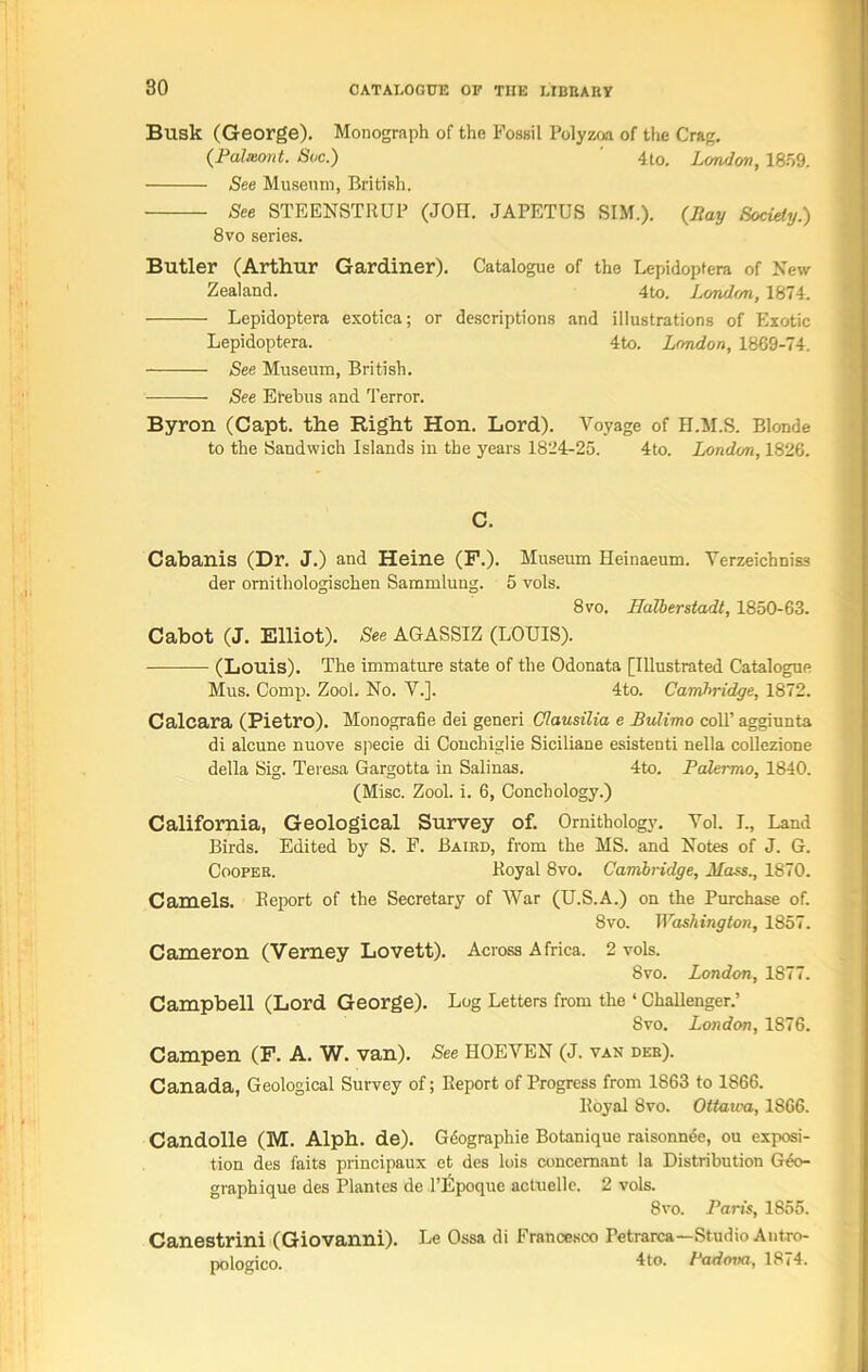 Busk (George). Monograph of the Fossil Polyzoa of the Crag. (Balmont. Stic.) 4to. London, 1859. See Museum, British. See STEENSTRUP (JOH. JAPETUS SIM.). (Bay Society.) 8vo series. Butler (Arthur Gardiner). Catalogue of the Lepidoptera of New Zealand. 4to. London, 1874. Lepidoptera exotica; or descriptions and illustrations of Exotic Lepidoptera. 4to. London, 1869-74. See Museum, British. See Erebus and Terror. Byron (Capt. the Right Hon. Lord). Voyage of H.M.S. Blonde to the Sandwich Islands in the years 1824^25. 4to. London, 1826. C. Cabanis (Dr. J.) and Heine (F.). Museum Heinaeum. Yerzeichniss der ornithologischen Sammlung. 5 vols. 8 to. Halberstadt, 1850-63. Cabot (J. Elliot). See AGASSIZ (LOUIS). (Louis). The immature state of the Odonata [Illustrated Catalogue Mus. Comp. Zool. No. V.]. 4to. Cambridge, 1872. Calcara (Pietro). Monografie dei generi Ciausilia e Bulimo coll’ aggiunta di alcune nuove specie di Conchiglie Siciliane esistenti nella coUezione della Sig. Teresa Gargotta in Salinas. 4to. Palermo, 1840. (Misc. Zool. i. 6, Conchology.) California, Geological Survey of. Ornithology. Yol. L, Land Birds. Edited by S. F. Baird, from the MS. and Notes of J. G. Cooper. Royal 8vo. Cambridge, Mass., 1870. Camels. Eeport of the Secretary of War (U.S.A.) on the Purchase of. 8vo. Washington, 1857. Cameron (Verney Lovett). Across Africa. 2 vols. 8vo. London, 1877. Campbell (Lord George). Log Letters from the ‘ Challenger.’ 8vo. London, 1876. Campen (F. A. W. van). See HOEYEN (J. van der). Canada, Geological Survey of; Report of Progress from 1863 to 1866. Royal 8vo. Ottawa, 1866. Candolle (M. Alph. de). Geographic Botanique raisonnde, ou exposi- tion des faits principaux et des lois concemant la Distribution Geo- graph ique des Plantes de l’Lpoque actuelle. 2 vols. 8to. Paris, 1855. Canestrini (Giovanni). Le Ossa di Francesco Petrarca—Studio Antro- pologico. ho. Padova, 1874.