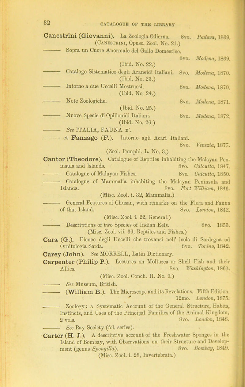 Canestrini (Giovanni). La Zoologia Odierna. 8vo. Padova, 1869. (Canestrini, Opusc. Zool. No. 21.) Sopra un Cuore Anormale del Gallo Domestico. 8vo. Modena, 1869. (Ibid. No. 22.) Catalogo Sistematico dcgli Araneidi Italiani. 8vo. Modena, 1870. (Ibid. No. 23.) Intorno a due Uccelli Mostruosi. 8vo. Modena, 1870. (Ibid, No. 24.) Note Zoologiche. 8vo. Modena, 1871. (Ibid. No. 25.) Nuove Specie di Opilionidi Italiani. 8vo. Modena, 1872. (Ibid. No. 26.) See ITALIA, FAUNA d\ et Fanzago (F.). Intorno agli Acari Italiani. 8vo. Venezia, 1877. (Zool. Pampbl. L. No. 3.) Cantor (Theodore). Catalogue of Reptiles inhabiting the Malayan Pen- insula and Islands. 8vo. Calcutta, 1847. Catalogue of Malayan Fishes. 8vo. Calcutta, 1850. Catalogue of Mammalia inhabiting the Malayan Peninsula and Islands. 8vo. Fort William, 1846. (Misc. Zool. i. 32, Mammalia.) General Features of Chusan, with remarks on the Flora and Fauna of that Island. 8m London, 1S42. (Misc. Zool. i. 22, General.) Descriptions of two Species of Indian Eels. 8vo. 1853. (Misc. Zool. vii. 36, Reptiles and Fishes.) Cara (G.). Elenco degli Uccelli che trovansi nell’ Isola di Sardegna od Ornitologia Sarda. 8vo. Torino, 1842. Carey (John). See MORRELL, Latin Dictionary. Carpenter (Philip P.). Lectures on Mollusca or Shell Fish and their Allies. 8vo. Washington, 1S61. (Misc. Zool. Conch. II. No. 9.) See Museum, British. (William B.). The Microscope and its Revelations. Fifth Edition. ' 12mo. London, 1875. Zoology: a Systematic Account of the General Structure, Habits, Instiucts, and Uses of the Principal Families of the Animal Kingdom, 2 vols. 8vo. London, 1848. See Ray Society (fol. series). Carter (H. J.). A descriptive account of the Freshwater Sponges in the Island of Bombay, with Observations on their Structure and Develop- ment (genus Spongilla). 8vo. Bombay, 1849. (Misc. Zool. i. 28, Invertebrate.)