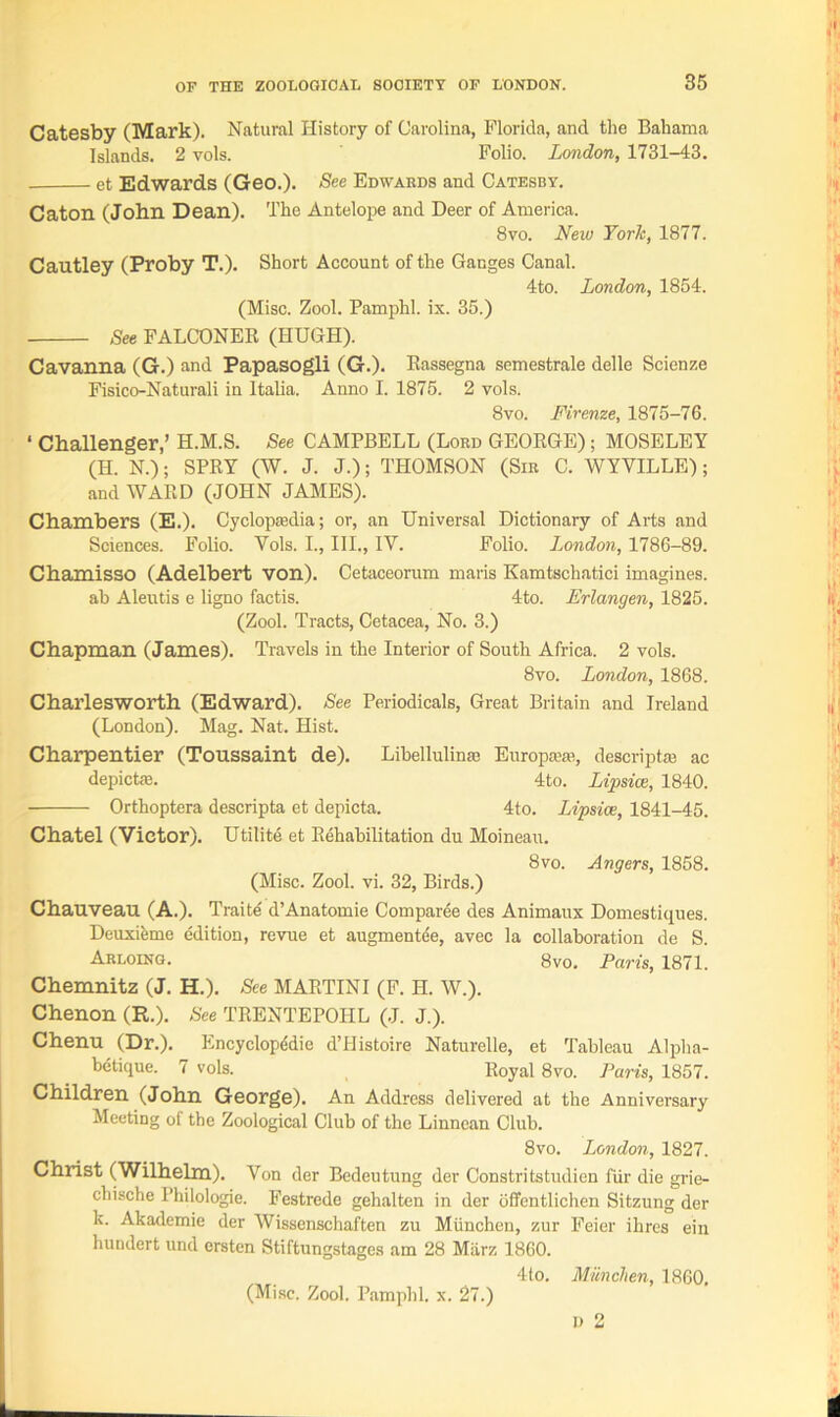 Catesby (Mark). Natural History of Carolina, Florida, and the Bahama Islands. 2 vols. Folio. London, 1731-43. et Edwards (Geo.). See Edwabds and Catesby. Caton (John Dean). The Antelope and Deer of America. 8vo. Neiu York, 1877. Cautley (Proby T.). Short Account of the Ganges Canal. 4to. London, 1854. (Misc. Zool. Pamphl. ix. 35.) See FALCONER (HUGH). Cavanna (G.) and Papasogli (G.). Eassegna semestrale delle Scienze Fisico-Naturali in Italia. Anno I. 1875. 2 vols. 8vo. Firenze, 1875-76. ‘ Challenger,’ H.M.S. See CAMPBELL (Lord GEORGE); MOSELEY (H. N.); SPRY (W. J. J.); THOMSON (Sir C. WYYILLE); and WARD (JOHN JAMES). Chambers (E.). Cyclopaedia; or, an Universal Dictionary of Arts and Sciences. Folio. Yols. I., III., IV. Folio. London, 1786-89. Chamisso (Adelbert von). Cetaceorum maris Kamtschatici imagines, ab Aleutis e ligno factis. 4to. Erlangen, 1825. (Zool. Tracts, Cetacea, No. 3.) Chapman (James). Travels in the Interior of South Africa. 2 vols. 8vo. London, 1868. Charlesworth (Edward). See Periodicals, Great Britain and Ireland (London). Mag. Nat. Hist. Charpentier (Toussaint de). Libellulinai Europane, descrip tai ac depictfe. 4to. Lipsice, 1840. Orthoptera descripta et depicta. 4to. Lipsice, 1841-45. Chatel (Victor). Utilite et Rehabilitation du Moineau. 8vo. Angers, 1858. (Misc. Zool. vi. 32, Birds.) Chauveau (A.). Traite d’Anatomie Comparee des Animaux Domestiques. Deuxihme edition, revue et augmentee, avec la collaboration de S. Arloing. 8vo. Paris, 1871. Chemnitz (J. H.). See MARTINI (F. H. W.). Chenon (R.). See TRENTEPOIIL (J. J.). Chenu (Dr.). Encyclopddie d’Histoire Naturelle, et Tableau Alpha- betique. 7 vols. Royal 8vo. Paris, 1857. Children (John George). An Address delivered at the Anniversary Meeting of the Zoological Club of the Linnean Club. 8vo. London, 1827. Christ (Wilhelm). Von der Bedeutung der Constritstudien fur die grie- chische I’hilologie. Festrede gehalten in der offentlichen Sitzung der k. Akadcmie der Wissenschaften zu Miinchcn, zur Feier ihres ein hundert und ersten Stiftungstages am 28 Miirz 1860. 4to. Munchen, 1860. D 2