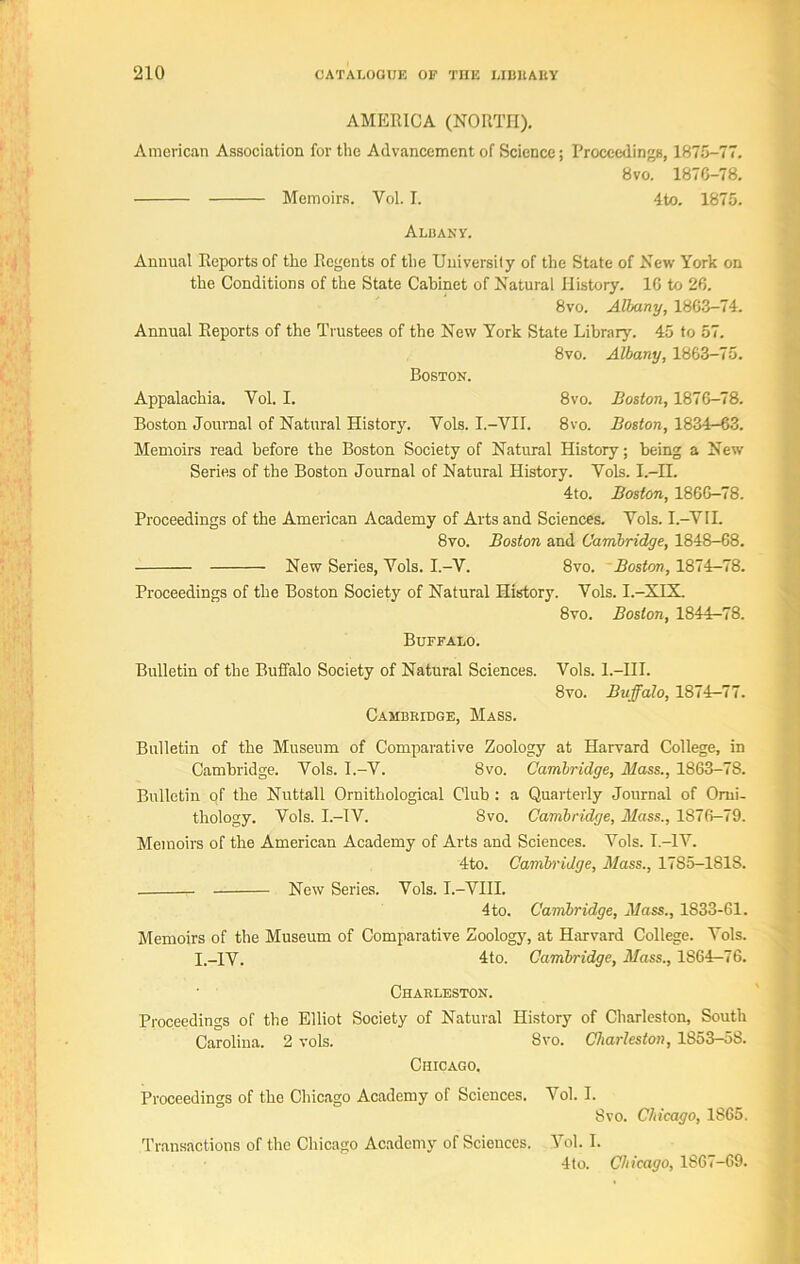 AMERICA (NORTH). American Association for the Advancement of Science; Proceedings, 1875-77. 8 vo. 1876-78. Memoirs. Vol. I. 4to. 1875. Albany. Annual Reports of the Regents of the University of the State of New York on the Conditions of the State Cabinet of Natural History. 1C to 26. 8vo. Albany, 1863-74. Annual Reports of the Trustees of the New York State Library. 45 to 57. 8vo. Albany, 1863-75. Boston. Appalachia. Yol. I. 8vo. Boston, 1876-78. Boston Journal of Natural History. Vols. I.-VII. 8vo. Boston, 1834-63. Memoirs read before the Boston Society of Natural History; being a New Series of the Boston Journal of Natural History. Yols. I.—II. 4to. Boston, 1866-78. Proceedings of the American Academy of Arts and Sciences. Yols. I.-VII. 8vo. Boston and Cambridge, 1848-68. New Series, Yols. I.-V. 8vo. Boston, 1874-78. Proceedings of the Boston Society of Natural History. Yols. I.-XIX. 8vo. Boston, 1844r-78. Buffalo. Bulletin of the Buffalo Society of Natural Sciences. Vols. l.-HI. 8vo. Buffalo, 1874-77. Cambkidge, Mass. Bulletin of the Museum of Comparative Zoology at Harvard College, in Cambridge. Vols. I.-V. 8vo. Cambridge, Mass., 1863-78. Bulletin of the Nuttall Ornithological Club: a Quarterly Journal of Orni- thology. Yols. I.-IV. 8vo. Cambridge, Mass., 1876-79. Memoirs of the American Academy of Arts and Sciences. Yols. I.-1Y. 4to. Cambridge, Mass., 1785-1818. New Series. Yols. I.-VIII. 4to. Cambridge, Mass., 1833-61. Memoirs of the Museum of Comparative Zoology, at Harvard College. Yols. I.-IV. 4to. Cambridge, Mass., 1864-76. Charleston. Proceedings of the Elliot Society of Natural History of Charleston, South Carolina. 2 vols. 8vo. Charleston, 1S53-5S. Chicago. Proceedings of the Chicago Academy of Sciences. Vol. I. Svo. Chicago, 1865. Transactions of the Chicago Academy of Scieuces. Yol. I. 4to. Chicago, 1S67-69.