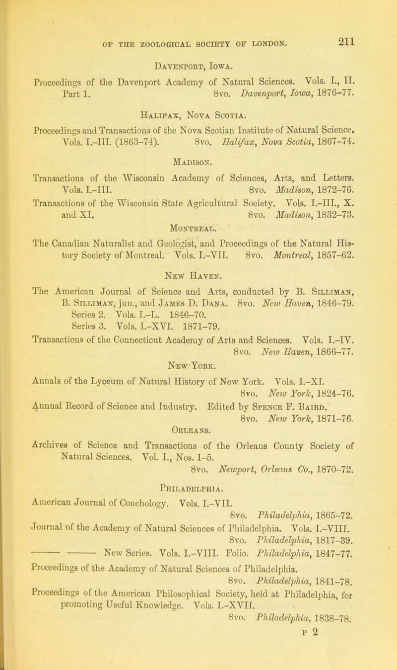 Davenport, Iowa. Proceedings of tbe Davenport Academy of Natural Sciences. Vols. I., II. Part 1. 8vo. Davenport, Iowa, 1876-77. Halifax, Nova Scotia. Proceedings and Transactions of the Nova Scotian Institute of Natural Science. Vols. I.-III. (1863-74). 8vo. Halifax, Nova Scotia, 1867-74. Madison. Transactions of the Wisconsin Academy of Sciences, Arts, and Letters. Vols. I.-III. 8vo. Madison, 1872-76. Transactions of the Wisconsin State Agricultural Society. Vols. I.-III., X. and XI. 8vo. Madison, 1832-73. Montreal. The Canadian Naturalist and Geologist, and Proceedings of the Natural His- tory Society of Montreal. Vols. I.-VII. 8vo. Montreal, 1857-62. New Haven. The American Journal of Science and Arts, conducted by B. Silliman, B. Silliman, jun., and James D. Dana. 8vo. New Haven, 1846-79. Series 2. Vols. I.-L. 1846-70. Series 3. Vols. I.-XVI. 1871-79. Transactions of the Connecticut Academy of Arts and Sciences. Vols. I.-IV. 8vo. New Haven, 1866-77. New York. Annals of the Lyceum of Natural History of New York. Vols. I.-XI. 8vo. New York, 1824-76. Annual Record of Science and Industry. Edited by Spence F. Baird. 8vo. New York, 1871-76. Orleans. Archives of Science and Transactions of the Orleans County Society of Natural Sciences. Vol. I., Nos. 1-5. 8vo. Newport, Orleans Co., 1870-72. Philadelphia. American Journal of Conchology. Vols. I.-VII. 8vo. Philadelphia, 1865-72. Journal of the Academy of Natural Sciences of Philadelphia. Vols. I.-VIII. 8vo. Philadelphia, 1817-39. New Series. Vols. I.-VIII. Folio. Philadelphia, 1847-77. Proceedings of the Academy of Natural Sciences of Philadelphia. 8vo. Philadelphia, 1841-78. Proceedings of the American Philosophical Society, held at Philadelphia, for promoting Useful Knowledge. Vols. I.-XVI I. 8vo. Philadelphia, 1838-78. p 2