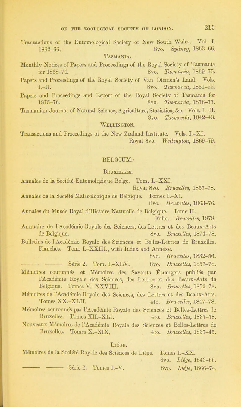 Transactions of the Entomological Society of New South Wales. Yol. I. 1862-66. 8vo. Sydney, 1863-66. Tasmania. Monthly Notices of Papers and Proceedings of the Royal Society of Tasmania for 1868-74. 8vo. Tasmania, 1869-75. Papers and Proceedings of the Royal Society of Van Diemen’s Land. Yols. I.-II. 8vo. Tasmania, 1851-55. Papers and Proceedings and Report of the Royal Society of Tasmania for 1875-76. 8vo. Tasmania, 1876-77. Tasmanian Journal of Natural Science, Agriculture, Statistics, &c. Vols. I.-II. 8vo. Tasmania, 1842-43. Wellington. Transactions and Proceedings of the New Zealand Institute. Vols. I.-XI. Royal 8vo. Wellington, 1869-79. BELGIUM. Bruxelles. Annales de la Socidtd Entomologique Beige. Tom. I.—XXI. Royal 8vo. Bruxelles, 1857-78. Annales de la Society Malacologique de Belgique. Tomes I.-XI. 8vo. Bruxelles, 1863-76. Annales du Musee Royal d’Histoire Naturelle de Belgique. Tome II. Folio. Bruxelles, 1878. Annuaire de l’Acaddmie Royale des Sciences, des Lettres et des Beaux-Arts de Belgique. 8vo. Bruxelles, 1874-78. Bulletins de l’Acaddmie Royale des Sciences et Belles-Lettres de Bruxelles. Planches. Tom. I.-XXIII., with Index and Annexe. 8vo. Bruxelles, 1832-56. Sene 2. Tom. I.-XLV. 8vo. Bruxelles, 1857-78. Memoires couronnes et Memoires des Savants Etrangers publies par l’Academie Royale des Sciences, des Lettres et des Beaux-Arts de Belgique. Tomes V.-XXVIII. 8vo. Bruxelles, 1852-78. Memoires de l’Academie Royale des Sciences, des Lettres et des Beaux-Arts. Tomes XX.-XLII. 4to. Bruxelles, 1847-78. Memoires couronne's par l’Academie Royale des Sciences et Belles-Lettres de Bruxelles. Tomes XII.-XLI. 4to. Bruxelles, 1837-78. Nouveaux Mdmoires de 1’Academic Royale des Sciences et Belles-Lettres de Bruxelles. Tomes X.-X1X. 4to. Bruxelles, 1837-45. Liege. Memoires de la Societe Royale des Sciences de Liege. Tomes l.-XX. 8vo. Liege, 1843-66.
