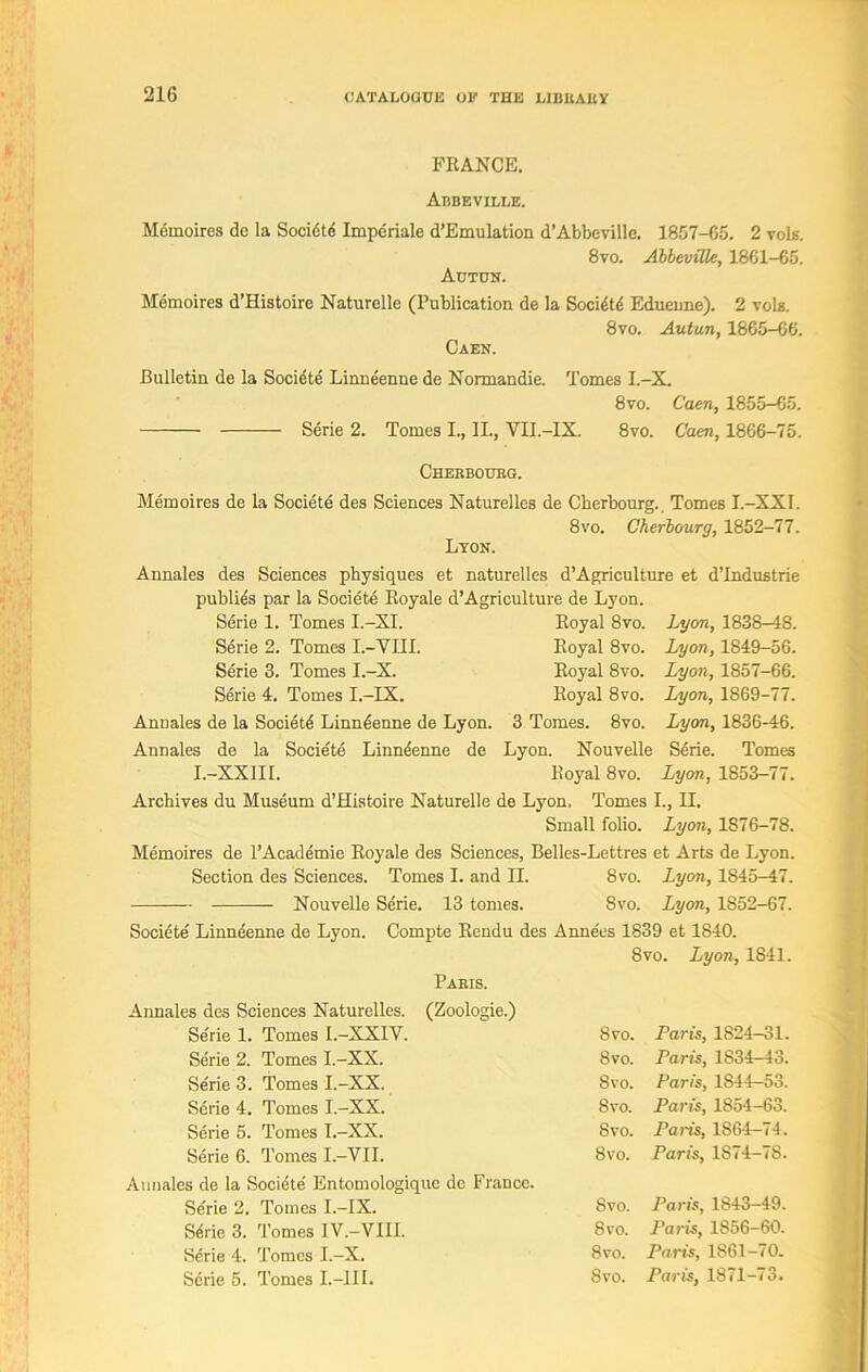 FRANCE. Abbeville. Memoires dc la Societe Imperiale d’Emulation d’Abbeville. 1857-65. 2 vols. 8vo. Abbeville, 1861-65. Actun. Memoires d’Histoire Naturelle (Publication de la Socidtd Eduenne). 2 vols. 8vo. Autun, 1865-66. Caen. Bulletin de la Societe Linndenne de Normandie. Tomes I.-X. 8vo. Caen, 1855-65. Serie 2. Tomes I., II., VII.-IX. 8vo. Caen, 1866-75. Chebbotjbg. Memoires de la Societe des Sciences Naturelles de Cherbourg. Tomes I.—XXI. 8vo. Cherbourg, 1852-77. Lyon. Annales des Sciences physiques et naturelles d’Agriculture et d’lndustrie publics par la Societe Royale d’Agriculture de Lyon. Serie 1. Tomes I.-XI. Royal 8vo. Serie 2. Tomes I.-YIII. Royal 8vo. Serie 3. Tomes I.-X. Royal 8vo. Serie 4. Tomes I.-IX. Royal 8vo. Annales de la Societd Linndenne de Lyon. 3 Tomes. 8vo. Annales de la Societe Linndenne de Lyon. Nouvelle I.-XXIII. Royal 8vo. Archives du Museum d’Histoire Naturelle de Lyon, Tomes I., II. Small folio. Lyon, 1876-78. Memoires de l’Academie Royale des Sciences, Belles-Lettres et Arts de Lyon. Lyon, 1838-48. Lyon, 1849-56. Lyon, 1857-66. Lyon, 1869-77. Lyon, 1836-46. Serie. Tomes Lyon, 1853-77. Section des Sciences. Tomes I. and II. 8 vo. Lyon, 1845-47. 8 vo. Lyon, 1S52—67. Societe Linndenne de Lyon. Compte Rendu des Annees 1839 et 1840. 8vo. Lyon, 1841. Pabis. Annales des Sciences Naturelles. (Zoologie.) Serie 1. Tomes I.-XXIV. 8vo. Paris, 1S24-31. Serie 2. Tomes I.-XX. 8vo. Paris, 1834-43. Serie 3. Tomes I.-XX. 8vo. Paris, 1844—53. Serie 4. Tomes I.-XX. 8vo. Paris, 1S54-63. Serie 5. Tomes I.-XX. 8vo. Paiis, 1S64-74. Serie 6. Tomes I.-VII. 8vo. Paris, 1874—78. Annales de la Societe' Entomologique dc France. Serie 2. Tomes I.-IX. 8vo. Paris, 1843-49. Serie 3. Tomes IV.-VIII. 8vo. Paris, 1856-60. Sdrie 4. Tomes I.-X. 8vo. Paris, 1861-70.
