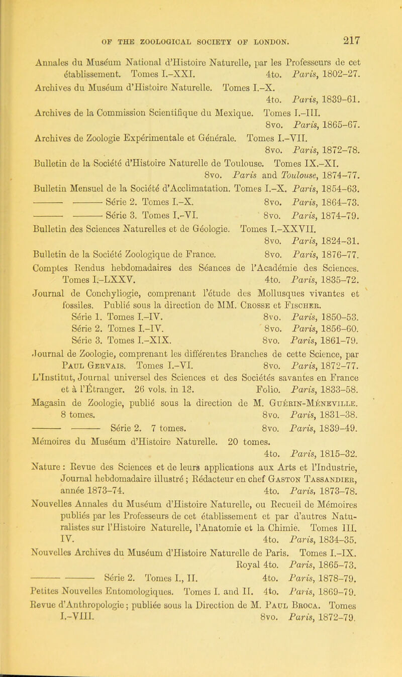 Annales du Museum National d’Histoire Naturelle, par les Professeurs de cet dtablissement. Tomes I.-XXI. 4to. Paris, 1802-27. Archives du Museum d’Histoire Naturelle. Tomes I.-X. 4to. Paris, 1839-61. Archives de la Commission Scientifique du Mexique. Tomes I.—III. 8vo. Paris, 1865-67. Archives de Zoologie Experimental et Generate. Tomes I.-YII. 8vo. Paris, 1872-78. Bulletin de la Societe d’Histoire Naturelle de Toulouse. Tomes IX.-XI. 8vo. Paris and Toulouse, 1874-77. Bulletin Mensuel de la Society d’Acclimatation. Tomes I.-X. Paris, 1854-63. Serie 2. Tomes I.-X. 8vo. Paris, 1864-73. Serie 3. Tomes I.-VI. 8vo. Paris, 1874-79. Bulletin des Sciences Naturelles et de Geologie. Tomes I.-XXVII. 8vo. Paris, 1824-31. Bulletin de la Societe Zoologique de France. 8vo. Paris, 1876-77. Comptes Kendus hebdomadaires des Seances de l’Academie des Sciences. Tomes I.-LXXV. 4to. Paris, 1835-72. Journal de Conchyliogie, comprenant l’etude des Mollusques vivantes et l'ossiles. Publie sous la direction de MM. Ckosse et Fischer. Serie 1. Tomes I.—IV. 8vo. Paris, 1850-53. Serie 2. Tomes I.—IV. 8vo. Paris, 1856-60. Serie 3. Tomes I.-XIX. 8vo. Paris, 1861-79. Journal de Zoologie, comprenant les differentes Brandies de cette Science, par Paul Gervais. Tomes I.-VI. 8vo. Paris, 1872-77. L’lnstitut, Journal universel des Sciences et des Societes savantes en France et a l’Etranger. 26 vols. in 13. Folio. Paris, 1833-58. Magasin de Zoologie, publie sous la direction de M. Guerin-Meneville. 8 tomes. 8vo. Paris, 1831-38. Serie 2. 7 tomes. 8vo. Paris, 1839-49. Memoires du Museum d’Histoire Naturelle. 20 tomes. 4to. Paris, 1815-32. Nature: Bevue des Sciences et de leurs applications aux Arts et l’lndustrie, Journal hebdomadaire illustre ; Redacteur en chef Gaston Tassandier, annee 1873-74. 4to. Paris, 1873-78. Nouvelles Annales du Museum d’Histoire Naturelle, ou Recueil de Memoires publies par les Professeurs de cet etablissement et par d’autres Natu- ralistes sur l’Histoire Naturelle, l’Anatomie et la Chimie. Tomes III. IV. 4to. Paris, 1834-35. Nouvelles Archives du Museum d’Histoire Naturelle de Paris. Tomes I.-IX. Royal 4to. Paris, 1865-73. Serie 2. Tomes I., II. 4to. Paris, 1878-79. Petites Nouvelles Entomologiques. Tomes I. and II. 4to. Paris, 1869-79. Revue d’Anthropologie; publiee sous la Direction de M. Paul Broca. Tomes I.-VIII. 8vo. Paris, 1872-79.