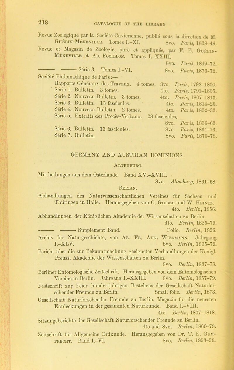 llovue Zoologiquc par la Society Cuvierienne, public sous la direction de M. Gukrin-Mkneville. Tomes I.-XI. 8vo. Paris, 1838-48. Kevuc et Magasin de Zoologie, pure et appliqude, par F. E. Guebik- MfcNEViLLE et Ad. Focillon. Tomes I.-XX1II. 8 vo. Stirie 3. Tomes I.-VI. 8vo. Socidte Philomathique de Paris:— Rapports Gdneraux des Travaux. 4 tomes. Serie 1. Bulletin. 3 tomes. Serie 2. Nouveau Bulletin. 3 tomes. Serie 3. Bulletin. 13 fascicules. Serie 4. Nouveau Bulletin. 2 tomes. Serie 5. Extraits des Proces-Verbaux Paris, 1849-72. Paris, 1873-78. 8vo. Paris, 1792-1800. 4to. Paris, 1791-1805. 4to. Paris, 1807-1813. 4to. Paris, 1814-26. Paris, 1832-33. Sdrie 6. Serie 7. Bulletin. Bulletin. 13 fascicules. 4to. 28 fascicules. 8vo. 8 vo. 8 vo. Paris, 1836-63. Paris, 1864-76. Paris, 1876-78. GERMANY AND AUSTRIAN DOMINIONS. Altenburg. Mittheilungen aus dem Osterlande. Band XV.-XVIII. 8vo. Altenburg, 1861-68. Berlin. Abbandlungen des Naturvvissenscbaftlicben Yereines fur Sachsen und Thiiringen in Halle. Herausgegeben von C. Giebel und W. Heintz. 4to. Berlin, 1856. Abhandlungen der Koniglichen Akademie der Wissensckaften zu Berlin. 4to. Berlin, 1825-79. Supplement Band. Folio. Berlin, 1856. Arc-hiv fur Naturgeschichte, von Ar. Fr. Aug. Wiegmann. Jahrgang I.-XLV. 8vo. Berlin, 1835-79. Bericlit iiber die zur Bekanntmachung geeigneten Yerhandlungen der Konigl. Preuss. Akademie der Wissenschaften zu Berlin. 8vo. Berlin, 1837-7S. Berliner Entomologische Zeitscbrift. Herausgegeben von dem Entomologisckeu Vereine in Berlin. Jahrgang I.-XXIII. 8vo. Berlin, 1857-79. Festschrift zur Feier hundertjahrigen Bestehens der Gesellschaft Naturfor- schender Freunde zu Berlin. Small folio. Berlin, 1873. Gesellschaft Naturforschender Freunde zu Berlin, Magazin fur die neuesten Entdeckungen in der gesammten Naturkunde. Band I.-YHl. 4to. Berlin, 1807-1818. Sitzungsberichte der Gesellschaft Naturforschender Freunde zu Berlin. 4to and Svo. Berlin, 1860-78. Zeitschrift fur AUgemeine Erdkunde. Herausgegeben von Dr. T. E. Gum- precht. Band I.-VI. 8vo. Berlin, 1853-56.