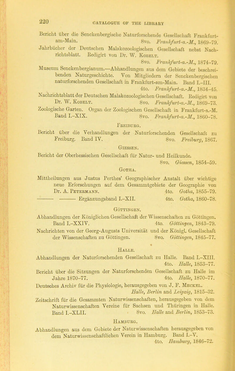 Bcricht liber die Senckcnbcrgische Naturforschende Gesellschaft Frankfurt- am-Main. 8vo. Franlcfurt-a.-M., 1869-79. Jahrbiichcr dcr Dcutschen Malakozoologischcn Gesellschaft nebst Nach- ricbtsblatt. Redigirt von Dr. W. Kobelt. 8vo. Franlcfurt-a.-M., 1874-79. Museum Senckenbergianum.—Abhandlungen aus dem Gebiete der beschrei- bcnden Naturgeschickte. Von Mitgliedcrn der Senckenbergischen naturforscbenden Gesellschaft in Frankfurt-am-Main. Band L-III. 4to. Franlcfurt-a.-M., 1834-45. Kachrichtsblatt der Deutscheu Malakozoologischen Gesellschaft. Redigirt von Dr. W. Kobelt. 8vo. Franlcfurt-a.-M., 1869-73. Zoologiselie Garten. Organ der Zoologiscken Gesellschaft in Frankfurt-a.-M. Band I.-XI5. 8vo. Franlcfurt-a.-M., 1860-78. Freiburg. Bericht liber die Verhandlungen der Naturforscbenden Gesellschaft zu Freiburg. Band IV. 8vo. Freiburg, 1867. Giessen. Bericht der Oberhessischen Gesellschaft fiir Natur- und Heilkunde. 8vo. Giessen, 1854-59. Gotha. Mittheilungen aus Justus Perthes’ Geographischer Anstalt liber wichtige neue Erforschungen auf dem Gesammtgebiete der Geographie von Dr. A. Petermann. 4to. Gotha, 1855-79. Erganzungsband I.-XII. 4to. Gotha, 1860-78. Gottingen. Abhandlungen der Koniglicheu Gesellschaft der Wissenschaften zu Gottingen. Band I.-XX1V. 4to. Gottingen, 1843-79. Nackrichten von der Georg-Augusts Universitat und der Konigl. Gesellschaft der Wissenschaften zu Gottingen. 8vo. Gottingen, 1845-77. Halle. Abhandlungen der Naturforschenden Gesellschaft zu Halle. Band I.-XIII. 4to. Halle, 1S53-77. Bcricht liber die Sitzungen der Naturforschenden Gesellschaft zu Halle im Jahre 1870-77. 4to. Halle, 1S70-77. Deutsches Archiv fiir die Physiologie, herausgegeben von J. F. Meckel. Halle, Berlin and Leipzig, 1815-32. Zeitschrift fiir die Gesammten Naturwissenschaften, herausgegeben von dem Natur wissenschaften Vereine fiir Sachsen und Thiiringen in Halle. Band I.-XLII. ■ 8vo. Halle and Berlin, 1853-73. Hamburg. Abhandlungen aus dem Gebiete der Naturwissenschaften herausgegeben von dem Naturwissenschaftlicheu Verein in Hamburg. Band I.-V. 4to. Hamburg, 1846-72.