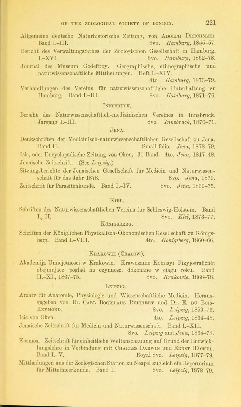 Allgemeine deutsche Naturhistorische Zeitung, von Adolph Drechsler. Band I.-III. 8vo. Hamburg, 1855-57. Bericht des Verwaltungsrathes der Zoologischen Gesellschaft in Hamburg. I.-XVI. 8vo. Hamburg, 1862-78. Journal des Museum Godeffroy. Geograpbische, ethnographiscbe und naturwissenscbaftlicbe Mittheilungen. Heft I.-XIV. 4to. Hamburg, 1873-79. Verhandlungen des Yereins fiir naturwissenschaftliche Unterhaltung zu Hamburg. Band I.—111. 8vo. Hamburg, 1871-76. Innsbruck. Bericht des Natiirwissenschaftlich-medizinischen Yereines in Innsbruck. Jargang I.—III. 8vo. Innsbruck, 1870-71. Jena. Denkschriften der Mediciniscb-naturwissenschaftlicben Gesellschaft zu Jena. Band II. Small folio. Jena, 1878-79. Isis, oder Encyclopadische Zeitung von Oken. 31 Band. 4to. Jena, 1817-48. Jenaische Zeitschrift. (See Leipzig.) Sitzungsberichte der Jenaischen Gesellschaft fiir Medicin und Naturwissen- schaft fiir das Jahr 1878. 8vo. Jena, 1879. Zeitschrift fiir Parasitenkunde. Band I.-IV. 8vo. Jena, 1869-75. Kiel. Schriften des Naturwissenschaftlichen Yereins fiir Schleswig-Holstein. Band I., II. 8vo. Kiel, 1873-77. Konigsberg. Schriften der Koniglichen Physikalisch-Okonomischen Gesellschaft zu Konigs- berg. Band I.-YIII. 4to. Konigsberg, 1860-66. Krakowie (Cracow). Akademija Umiejetnosci w Krakowie. Krawozanie Komisyi Fizyjograficnej obejmujace poglad na czynnosci dokonane w ciagu roku. Band II.-XI., 1867-75. 8vo. Krakowie, 1868-78. Leipzig. Archiv fiir Anatomie, Physiologie und Wissenschaftliche Medicin. Heraus- gegeben von Dr. Carl Bogislaus Reichert und Dr. E. du Bois- Reymond. 8vo. Leipzig, 1859-76. Isis von Oken. 4to. Leipzig, 1834-48. Jenaische Zeitschrift fiir Medicin und Naturwissenschaft. Band I.-XII. 8vo. Leipzig and Jena, 1864-78. Kosmos. Zeitschrift fiir einheitliche Weltanschauung auf Grand der Entwick- lungslehre in Verbindung mit Charles Darwin und Ernst Hacked. Band I.-V. Royal 8vo. Leipzig, 1877-79. Mittheilungen aus der Zoologischen Station zu Neapel zugleich ein Repertorium fiir Mittelmeerkunde. Band I. 8vo. Leipzig, 1878-79.