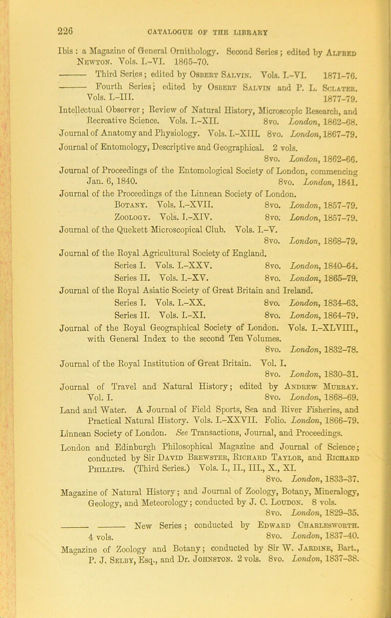 Ibis : a Magazine of General Ornithology. Second Series; edited by Alfred Newton. Vols. I.-VI. 1865-70. Third Series; edited by Osbert Salvin. Vols. I.-VI. 1871-76. Fourth Series; edited by Osbeiit Salvin and P. L. Sclateb. Vols. I.-III. 1877-79. Intellectual Observer; Review of Natural History, Microscopic Research, and Recreative Science. Vols. I.-XII. 8vo. Lcmdon, 1862-68. Journal of Anatomy and Physiology. Vols. I.-XIIL 8vo. London, 1867-79. Journal of Entomology, Descriptive and Geographical. 2 vols. 8vo. Lcmdon, 1862-66. Journal of Proceedings of the Entomological Society of London, commencing Jan. 6, 1840. 8vo. London, 1841. Journal of the Proceedings of the Linnean Society of London. Botany. Vols. I.-XVII. 8vo. London, 1857-79. Zoology. Vols. I.-XIV. 8vo. London, 1857-79. Journal of the Quekett Microscopical Club. Vols. I.-V. 8vo. London, 1868-79. Journal of the Royal Agricultural Society of England. Series I. Vols. I.-XXV. 8vo. London, 1840-64. Series II. Vols. I.-XV. 8vo. London, 1865-79. Journal of the Royal Asiatic Society of Great Britain and Ireland. Series I. Vols. I.-XX. 8vo. London, 1834-63. Series II. Vols. I.-XI. 8vo. London, 1864-79. Journal of the Royal Geographical Society of London. Vols. I.-XLVIII., with General Index to the second Ten Volumes. 8vo. London, 1832-78. Journal of the Royal Institution of Great Britain. Vol. I. 8vo. London, 1830-31. Journal of Travel and Natural History; edited by Andrew Murray. Vol. I. 8vo. London, 1868-69. Land and Water. A Journal of Field Sports, Sea and River Fisheries, and Practical Natural History. Vols. I.-XXVII. Folio. London, 1866-79. Linnean Society of London. See Transactions, Journal, and Proceedings. London and Edinburgh Philosophical Magazine and Journal of Science; conducted by Sir David Brewster, Richard Taylor, and Richard Phillips. (Third Series.) Vols. I., II., III., X., XI. 8vo. London, 1833-37. Magazine of Natural History; and Journal of Zoology, Botany, Mineralogy, Geology, and Meteorology; conducted by J. C. Loudon. 8 vols. 8vo. London, 1S29-35. New Series; conducted by Edward Charlesworth. 4 vols. 8vo. London, 1S37-40. Magazine of Zoology and Botany; conducted by Sir W. Jardine, Bart., P. J. Selby, Esq., and Dr. Johnston. 2 vols. Svo. London, 1837-38.