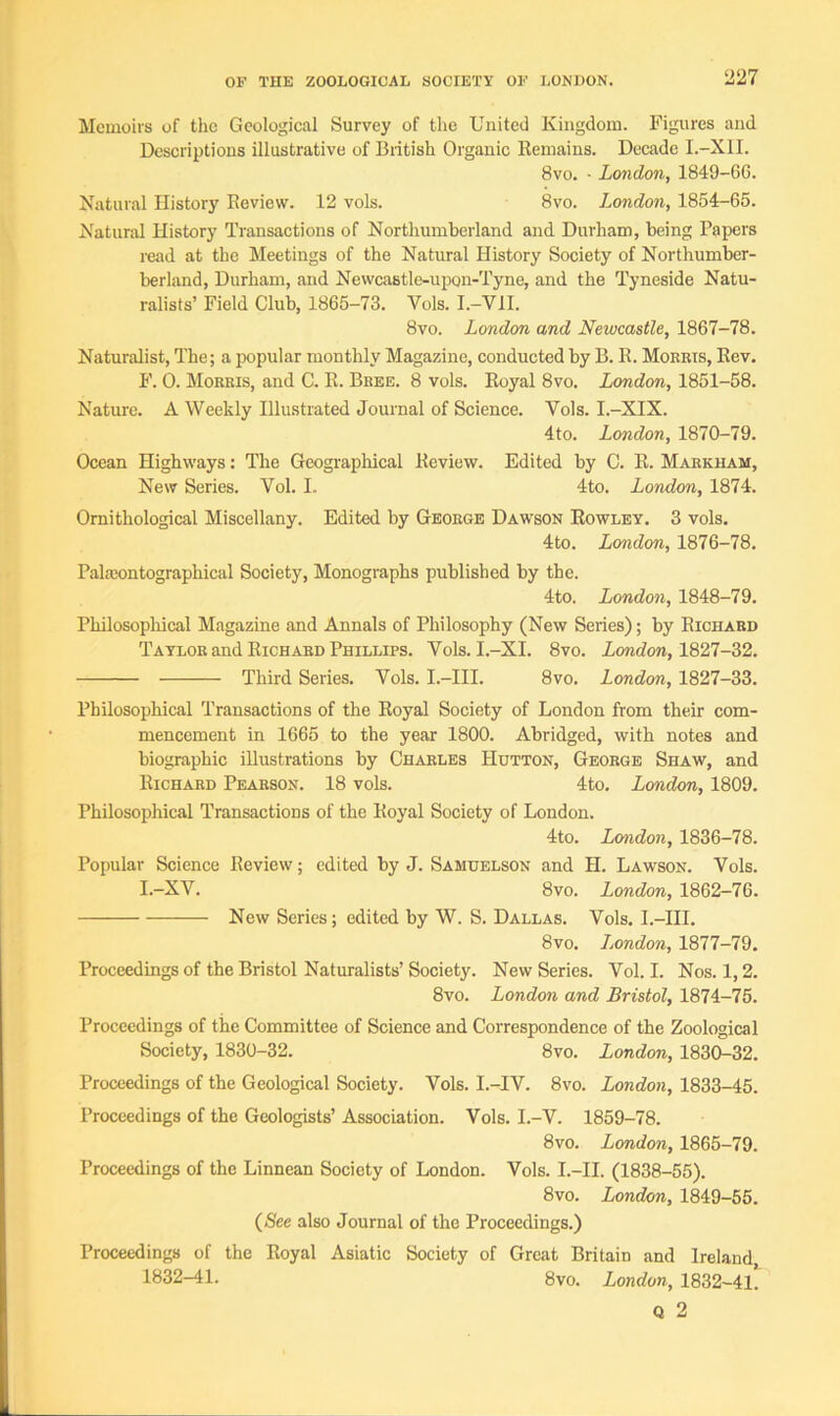 Memoirs of the Geological Survey of the United Kingdom. Figures and Descriptions illustrative of British Organic Remains. Decade I.-X1I. 8vo. - London, 1849-66. Natural History Review. 12 vols. 8vo. London, 1854-65. Natural History Transactions of Northumberland and Durham, being Papers read at the Meetings of the Natural History Society of Northumber- berland, Durham, and Newcastle-upon-Tyne, and the Tyneside Natu- ralists’ Field Club, 1865-73. Vols. I.-V1I. 8vo. London and Newcastle, 1867-78. Naturalist, The; a popular monthly Magazine, conducted by B. R. Morrts, Rev. F. 0. Morris, and C. R. Bree. 8 vols. Royal 8vo. London, 1851-58. Nature. A Weekly Illustrated Journal of Science. Vols. I.-XIX. 4to. London, 1870-79. Ocean Highways: The Geographical Review. Edited by C. R. Markham, New Series. Vol. I. 4to. London, 1874. Ornithological Miscellany. Edited by George Dawson Rowley. 3 vols. 4to. London, 1876-78. Pakeontographical Society, Monographs published by the. 4to. London, 1848-79. Philosophical Magazine and Annals of Philosophy (New Series); by Richard Taylor and Richard Phillips. Vols. I.-XI. 8vo. London, 1827-32. Third Series. Vols. I.-III. 8vo. London, 1827-33. Philosophical Transactions of the Royal Society of London from their com- mencement in 1665 to the year 1800. Abridged, with notes and biographic illustrations by Charles Hutton, George Shaw, and Richard Pearson. 18 vols. 4to. London, 1809. Philosophical Transactions of the Royal Society of London. 4to. London, 1836-78. Popular Science Review; edited by J. Samuelson and H. Lawson. Vols. I.-XV. 8vo. London, 1862-76. New Series; edited by W. S. Dallas. Vols. I.-III. 8vo. London, 1877-79. Proceedings of the Bristol Naturalists’ Society. New Series. Vol. I. Nos. 1,2. 8vo. London and Bristol, 1874-75. Proceedings of the Committee of Science and Correspondence of the Zoological Society, 1830-32. 8vo. London, 1830-32. Proceedings of the Geological Society. Vols. I.-IV. 8vo. London, 1833-45. Proceedings of the Geologists’ Association. Vols. I.-V. 1859-78. 8vo. London, 1865-79. Proceedings of the Linnean Society of London. Vols. I.—II. (1838-55). 8vo. London, 1849-55. (See also Journal of the Proceedings.) Proceedings of the Royal Asiatic Society of Great Britain and Ireland 1832-41. 8vo. London, 1832-41. Q 2