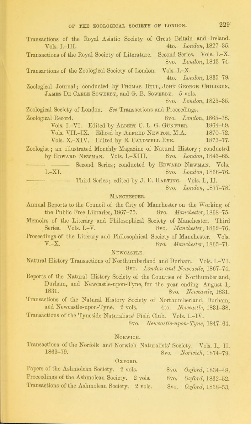 Transactions of the Royal Asiatic Society of Great Britain and Ireland. Yols. I.—III. 4to. London, 1827-35. Transactions of the Royal Society of Literature. Second Series. Yols. I.-X. 8 vo. London, 1843-74. Transactions of the Zoological Society of London. Vols. I.-X. 4to. London, 1835-79. Zoological Journal; conducted by Thomas Bell, John Geoege Childeen, James De Cable Sowerby, and G. B. Sowerby. 5 vols. 8vo. London, 1825-35. Zoological Society of London. See Transactions and Proceedings. Zoological Record. 8vo. London, 1865-78. Yols. I.-VI. Edited by Albeet C. L. G. Gunther. 1864-69. Vols. YH.-IX. Edited by Alfeed Newton, M.A. 1870-72. Yols. X.-XIY. Edited by E. Caldtvell Rye. 1873-77. Zoologist; an illustrated Monthly Magazine of Natural History; conducted by Edwaed Newman. Vols. I.-XIII. 8vo. London, 1843-65. Second Series; conducted by Edwaed Newman. Vols. I.-XI. 8vo. London, 1866-76. Third Series; edited by J. E. Haeting. Vols. I., II. 8vo. London, 1877-78. Manchestee. Annual Reports to the Council of the City of Manchester on the Working of the Public Free Libraries, 1867-75. 8vo. Manchester, 1868-75. Memoirs of the Literary and Philosophical Society of Manchester. Third Series. Vols. I.-V. 8vo. Manchester, 1862-76. Proceedings of the Literary and Philosophical Society of Manchester. Vols. V.-X. 8vo. Manchester, 1865-71. Newcastle. Natural History Transactions of Northumberland and Durham. Vols. I.—VI. 8vo. London and Newcastle, 1867-74. Reports of the Natural History Society of the Counties of Northumberland, Durham, and Newcastle-upon-Tyne, for the year ending August 1, 1831. 8vo. Newcastle, 1831. Transactions of the Natural History Society of Northumberland, Durham, and Newcastle-upon-Tyne. 2 vols. 4to. Newcastle, 1831-38. Transactions of the Tyneside Naturalists’ Field Club. Vols. I.—IV. 8vo. Newcastle-upon-Tyne, 1847-64. Norwich. Transactions of the Norfolk and Norwich Naturalists’ Society. Vols. I., II. 1869-79. 8vo. Norwich, 1874-79. Oxford. Papers of the Ashmolean Society. 2 vols. Proceedings of the Ashmolean Society. 2 vols. Transactions of the Ashmolean Society. 2 vols. 8vo. Oxford, 1834-48. 8 vo. Oxford, 1832-52. 8vo. Oxford, 1838-53.