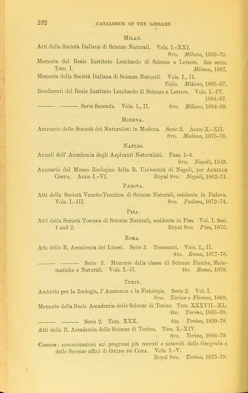 Milan. Atti della Socioth, Italiana di Scienze Naturali. Vols. I.-XXI. 8vo. Milano, 1859-79. Memoria del Eeale Instituto Lombardo di Scienze e Lettere. 3za serie. Tom. I. Milano, 18G7. Memoria della Society Italiana di Scienze Naturali. Vols. I., II. Folio. Milano, 18G6-G7. Eendiconti del Eeale Instituto Lombardo di Scienze e Lettere. Vols. I.-IV. 1864-67. Serie Seconda. Vols. I., II. 8vo. Milano, 1864—69. Modena. Annuario delle Societa dei Naturalisti in Modena. Serie 2. Anno X.-XII. 8vo. Modena, 1875-78. Naples. Annali dell’ Accademia degli Aspiranti Naturalisti. Fasc. 1-4. 8vo. Napoli, 1843. Annuario del Museo Zoologico della E. University di Napoli, per Achille Costa. Anno I.-VI. Eoyal 8vo. Napoli, 1862—71. Padova. Atti della Societa Veneto-Trentina di Scienze Naturali, residente in Padova. Vols. I.—III. 8vo. Padova, 1872—74. Pisa. Atti della Societa Toscana di Scienze Naturali, residente in Pisa. Vol. I. fasc. 1 and 2. Eoyal 8vo. Pisa, 1875. Eoma. Atti della E. Accademia dei Lincei. Serie 3. Transunti. Vols. I., II. 4to. Roma, 1877-78. Serie 3. Memorie della classe di Scienze Fisiche, Mate- matiche e Naturali. Vols. I.-II. 4to. Roma, 1878. Turin. Arcbivio per la Zoologia, 1’ Anatomia e la Fisiologia. Serie 2. Vol. I. 8vo. Torino e Firenze, 1869. Memorie della Eeale Accademia delle Scienze di Torino. Tom. XXXVII.-XL. 4to. Torino, 1S35-3S. Serie 2. Tom. XXX. 4to. Torino, 1S39-78. Atti della E. Accademia delle Scienze di Torino. Tom. I-XIV. 8 vo. Torino, 1866-79. Cosmos: comunicazioni sui progressi piii recenti e notevoli della Gecgralia e delle Scienze affini di Guido de Cora. Vols. I.-V. Eoyal 8vo. Torino, 1873-79.