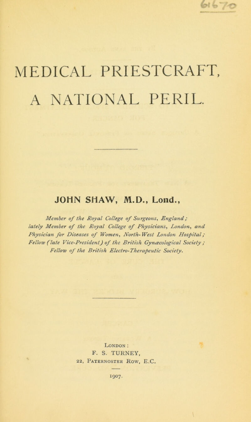 A NATIONAL PERIL, JOHN SHAW, M.D., Lond., Member of the Royal College of Surgeons, England; lately Member of the Royal College of Physicians, London, and Physician for Diseases of Women, North-West London Hospital; Fellow (late Vice-President) of the British Gyncecological Society ; Fellow of the British Electro-Therapeutic Society. London : F. S. TURNEY, 22, Paternoster Row, E.C. \ 1907.