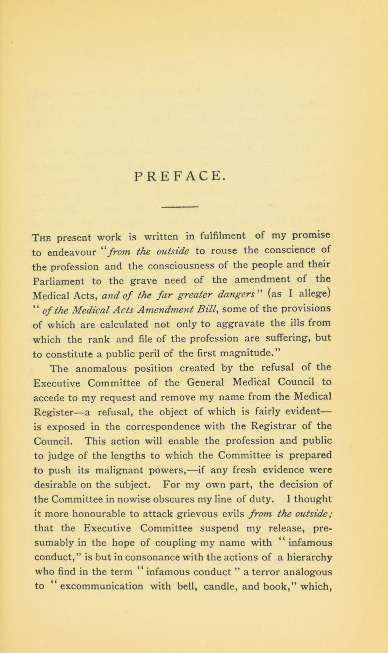PREFACE. The present work is written in fulfilment of my promise to endeavour “from the outside to rouse the conscience of the profession and the consciousness of the people and their Parliament to the grave need of the amendment of the Medical Acts, and of the far greater dangers ” (as I allege) “ of the Medical Acts Amendment Bill, some of the provisions of which are calculated not only to aggravate the ills from which the rank and file of the profession are suffering, but to constitute a public peril of the first magnitude.” The anomalous position created by the refusal of the Executive Committee of the General Medical Council to accede to my request and remove my name from the Medical Register—a refusal, the object of which is fairly evident— is exposed in the correspondence with the Registrar of the Council. This action will enable the profession and public to judge of the lengths to which the Committee is prepared to push its malignant powers,—if any fresh evidence were desirable on the subject. For my own part, the decision of the Committee in nowise obscures my line of duty. I thought it more honourable to attack grievous evils from the outside; that the Executive Committee suspend my release, pre- sumably in the hope of coupling my name with “ infamous conduct,” is but in consonance with the actions of a hierarchy who find in the term “ infamous conduct ” a terror analogous to “excommunication with bell, candle, and book,” which,