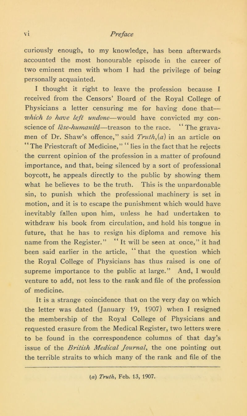curiously enough, to my knowledge, has been afterwards accounted the most honourable episode in the career of two eminent men with whom I had the privilege of being personally acquainted. I thought it right to leave the profession because I received from the Censors’ Board of the Royal College of Physicians a letter censuring me for having done that— •which to have left tindojie—would have convicted my con- science of lese-humanite—treason to the race. “ The grava- men of Dr. Shaw’s offence,” said Truth fa) in an article on “The Priestcraft of Medicine,” “ lies in the fact that he rejects the current opinion of the profession in a matter of profound importance, and that, being silenced by a sort of professional boycott, he appeals directly to the public by showing them what he believes to be the truth. This is the unpardonable sin, to punish which the professional machinery is set in motion, and it is to escape the punishment which would have inevitably fallen upon him, unless he had undertaken to withdraw his book from circulation, and hold his tongue in future, that he has to resign his diploma and remove his name from the Register.” “ It will be seen at once,” it had been said earlier in the article, “ that the question which the Royal College of Physicians has thus raised is one of supreme importance to the public at large.” And, I would venture to add, not less to the rank and file of the profession of medicine. It is a strange coincidence that on the very day on which the letter was dated (January 19, 1907) when I resigned the membership of the Royal College of Physicians and requested erasure from the Medical Register, two letters were to be found in the correspondence columns of that day’s issue of the British Medical Journal, the one pointing out the terrible straits to which many of the rank and file of the (a) Truth, Feb. 13, 1907.
