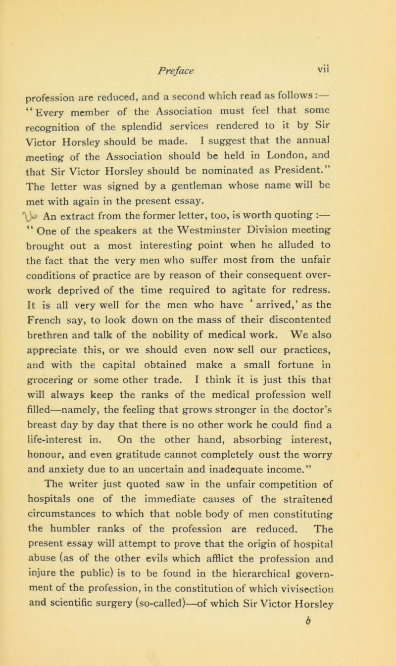 profession are reduced, and a second which read as follows: “Every member of the Association must feel that some recognition of the splendid services rendered to it by Sir Victor Horsley should be made. I suggest that the annual meeting of the Association should be held in London, and that Sir Victor Horsley should be nominated as President.” The letter was signed by a gentleman whose name will be met with again in the present essay. An extract from the former letter, too, is worth quoting :— “ One of the speakers at the Westminster Division meeting brought out a most interesting point when he alluded to the fact that the very men who suffer most from the unfair conditions of practice are by reason of their consequent over- work deprived of the time required to agitate for redress. It is all very well for the men who have ‘ arrived,’ as the French say, to look down on the mass of their discontented brethren and talk of the nobility of medical work. We also appreciate this, or we should even now sell our practices, and with the capital obtained make a small fortune in grocering or some other trade. I think it is just this that will always keep the ranks of the medical profession well filled—namely, the feeling that grows stronger in the doctor’s breast day by day that there is no other work he could find a life-interest in. On the other hand, absorbing interest, honour, and even gratitude cannot completely oust the worry and anxiety due to an uncertain and inadequate income.” The writer just quoted saw in the unfair competition of hospitals one of the immediate causes of the straitened circumstances to which that noble body of men constituting the humbler ranks of the profession are reduced. The present essay will attempt to prove that the origin of hospital abuse (as of the other evils which afflict the profession and injure the public) is to be found in the hierarchical govern- ment of the profession, in the constitution of which vivisection and scientific surgery (so-called)—of which Sir Victor Horsley b