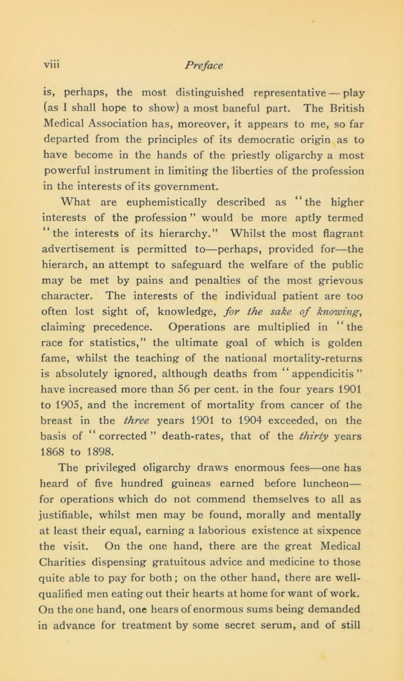 is, perhaps, the most distinguished representative — play (as I shall hope to show) a most baneful part. The British Medical Association has, moreover, it appears to me, so far departed from the principles of its democratic origin as to have become in the hands of the priestly oligarchy a most powerful instrument in limiting the liberties of the profession in the interests of its government. What are euphemistically described as “the higher interests of the profession ” would be more aptly termed “the interests of its hierarchy.” Whilst the most flagrant advertisement is permitted to—perhaps, provided for—the hierarch, an attempt to safeguard the welfare of the public may be met by pains and penalties of the most grievous character. The interests of the individual patient are too often lost sight of, knowledge, for the sake of knowing, claiming precedence. Operations are multiplied in “the race for statistics,” the ultimate goal of which is golden fame, whilst the teaching of the national mortality-returns is absolutely ignored, although deaths from “appendicitis” have increased more than 56 per cent, in the four years 1901 to 1905, and the increment of mortality from cancer of the breast in the three years 1901 to 1904 exceeded, on the basis of “ corrected ” death-rates, that of the thirty years 1868 to 1898. The privileged oligarchy draws enormous fees—one has heard of five hundred guineas earned before luncheon— for operations which do not commend themselves to all as justifiable, whilst men may be found, morally and mentally at least their equal, earning a laborious existence at sixpence the visit. On the one hand, there are the great Medical Charities dispensing gratuitous advice and medicine to those quite able to pay for both; on the other hand, there are well- qualified men eating out their hearts at home for want of work. On the one hand, one hears of enormous sums being demanded in advance for treatment by some secret serum, and of still