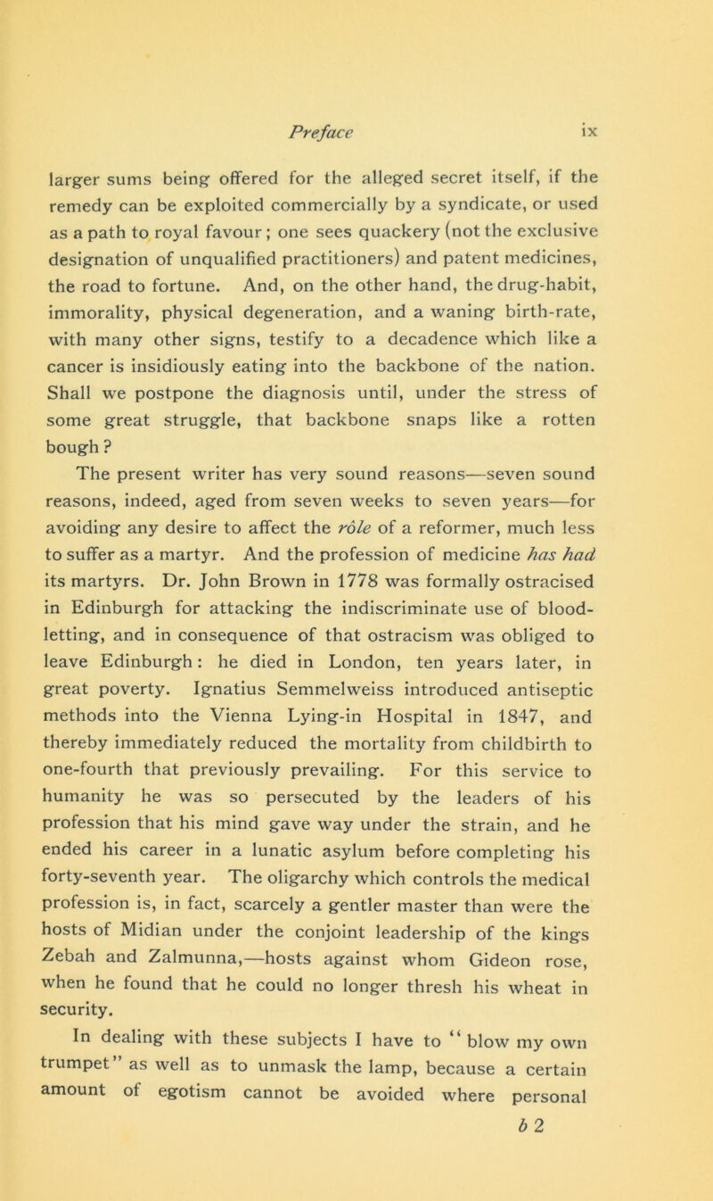 larger sums being offered for the alleged secret itself, if the remedy can be exploited commercially by a syndicate, or used as a path to royal favour ; one sees quackery (not the exclusive designation of unqualified practitioners) and patent medicines, the road to fortune. And, on the other hand, the drug-habit, immorality, physical degeneration, and a waning birth-rate, with many other signs, testify to a decadence which like a cancer is insidiously eating into the backbone of the nation. Shall we postpone the diagnosis until, under the stress of some great struggle, that backbone snaps like a rotten bough ? The present writer has very sound reasons—seven sound reasons, indeed, aged from seven weeks to seven years—for avoiding any desire to affect the role of a reformer, much less to suffer as a martyr. And the profession of medicine has had its martyrs. Dr. John Brown in 1778 was formally ostracised in Edinburgh for attacking the indiscriminate use of blood- letting, and in consequence of that ostracism was obliged to leave Edinburgh: he died in London, ten years later, in great poverty. Ignatius Semmelweiss introduced antiseptic methods into the Vienna Lying-in Hospital in 1847, and thereby immediately reduced the mortality from childbirth to one-fourth that previously prevailing. For this service to humanity he was so persecuted by the leaders of his profession that his mind gave way under the strain, and he ended his career in a lunatic asylum before completing his forty-seventh year. The oligarchy which controls the medical profession is, in fact, scarcely a gentler master than were the hosts of Midian under the conjoint leadership of the kings Zebah and Zalmunna,—hosts against whom Gideon rose, when he found that he could no longer thresh his wheat in security. In dealing with these subjects I have to “ blow my own trumpet as well as to unmask the lamp, because a certain amount ot egotism cannot be avoided where personal b 2