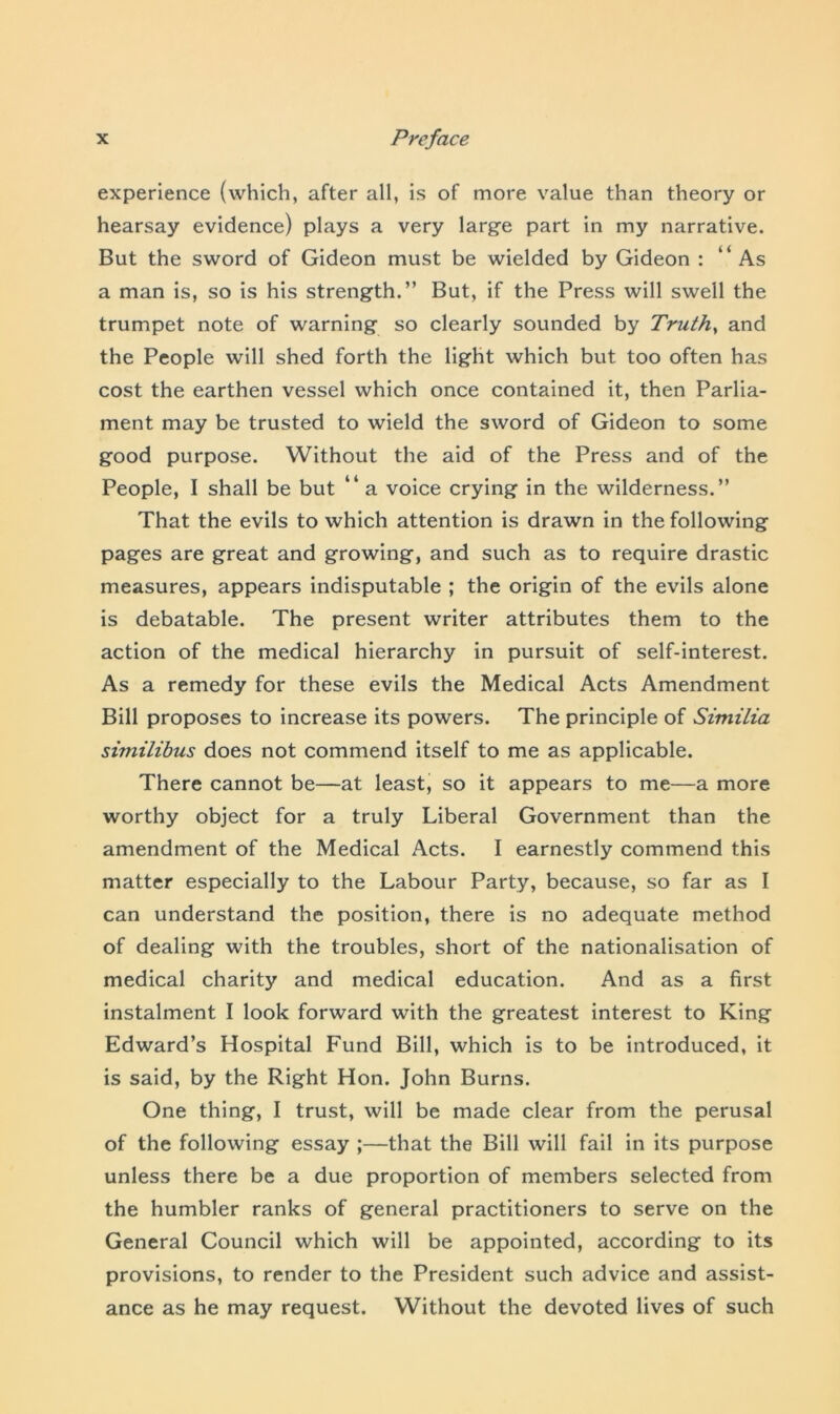 experience (which, after all, is of more value than theory or hearsay evidence) plays a very large part in my narrative. But the sword of Gideon must be wielded by Gideon : “As a man is, so is his strength.” But, if the Press will swell the trumpet note of warning so clearly sounded by Truths and the People will shed forth the light which but too often has cost the earthen vessel which once contained it, then Parlia- ment may be trusted to wield the sword of Gideon to some good purpose. Without the aid of the Press and of the People, I shall be but “ a voice crying in the wilderness.” That the evils to which attention is drawn in the following pages are great and growing, and such as to require drastic measures, appears indisputable ; the origin of the evils alone is debatable. The present writer attributes them to the action of the medical hierarchy in pursuit of self-interest. As a remedy for these evils the Medical Acts Amendment Bill proposes to increase its powers. The principle of Similia similibus does not commend itself to me as applicable. There cannot be—at least, so it appears to me—a more worthy object for a truly Liberal Government than the amendment of the Medical Acts. I earnestly commend this matter especially to the Labour Party, because, so far as I can understand the position, there is no adequate method of dealing with the troubles, short of the nationalisation of medical charity and medical education. And as a first instalment I look forward with the greatest interest to King Edward’s Hospital Fund Bill, which is to be introduced, it is said, by the Right Hon. John Burns. One thing, I trust, will be made clear from the perusal of the following essay ;—that the Bill will fail in its purpose unless there be a due proportion of members selected from the humbler ranks of general practitioners to serve on the General Council which will be appointed, according to its provisions, to render to the President such advice and assist- ance as he may request. Without the devoted lives of such