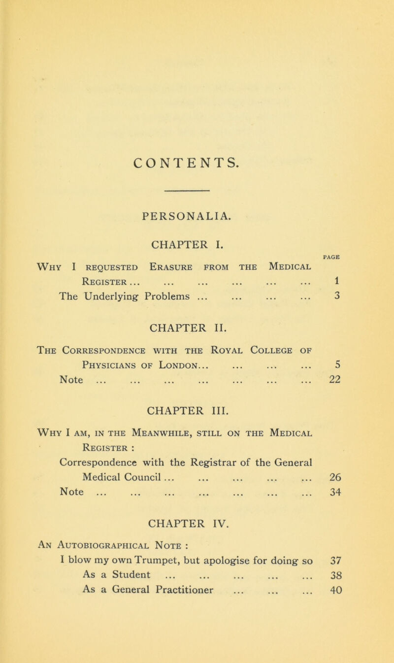 CONTENTS PERSONALIA. CHAPTER I. Why I requested Erasure from the Medical Register ... ... ... ... ».. • • • The Underlying Problems ... CHAPTER II. The Correspondence with the Royal College of Physicians of London... N ote 1 l v/ to ••• ••• ••• ••• ••• ••• ••• CHAPTER III. Why I am, in the Meanwhile, still on the Medical Register : Correspondence with the Registrar of the General Medical Council ... Note CHAPTER IV. An Autobiographical Note : I blow my own Trumpet, but apologise for doing so As a Student As a General Practitioner PAGE 1 5 22 26 34 37 38 40