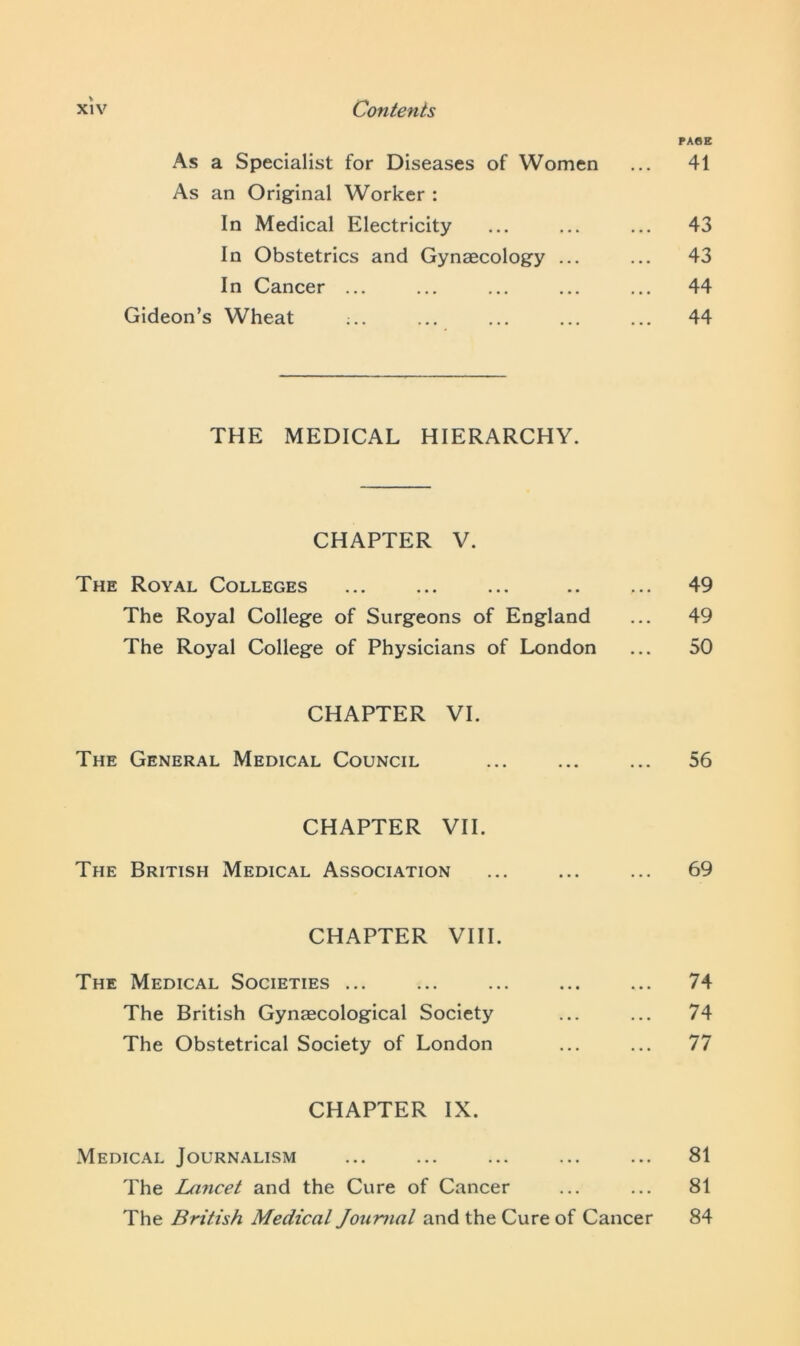 PAGE As a Specialist for Diseases of Women ... 41 As an Original Worker : In Medical Electricity ... ... ... 43 In Obstetrics and Gynaecology ... ... 43 In Cancer ... ... ... ... ... 44 Gideon’s Wheat ;.. ... ... ... ... 44 THE MEDICAL HIERARCHY. CHAPTER V. The Royal Colleges ... ... ... .. ... 49 The Royal College of Surgeons of England ... 49 The Royal College of Physicians of London ... 50 CHAPTER VI. The General Medical Council ... ... ... 56 CHAPTER VII. The British Medical Association ... ... ... 69 CHAPTER VIII. The Medical Societies ... ... ... ... ... 74 The British Gynaecological Society ... ... 74 The Obstetrical Society of London ... ... 77 CHAPTER IX. Medical Journalism ... ... ... ... ... 81 The Lancet and the Cure of Cancer ... ... 81 The British Medical Joicmal and the Cure of Cancer 84