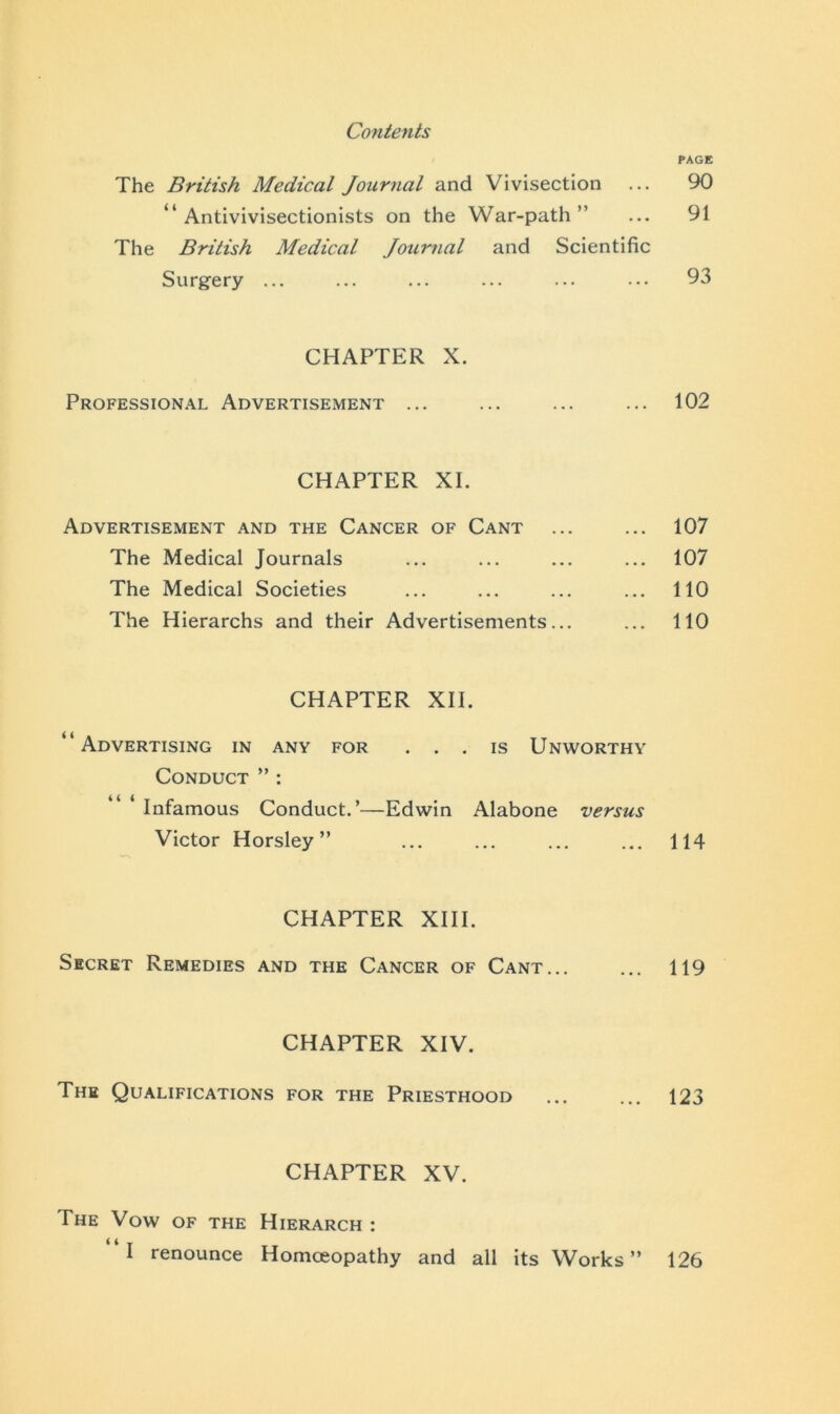 PAGE The British Medical Journal and Vivisection ... 90 “ Antivivisectionists on the War-path ” ... 91 The British Medical Journal and Scientific Surgery ... ... ... ... ... ... 93 CHAPTER X. Professional Advertisement ... ... ... ... 102 CHAPTER XI. Advertisement and the Cancer of Cant ... ... 107 The Medical Journals ... ... ... ... 107 The Medical Societies ... ... ... ... 110 The Hierarchs and their Advertisements... ... 110 CHAPTER XII. “Advertising in any for ... is Unworthy Conduct ” : ‘ Infamous Conduct.’—Edwin Alabone versus Victor Horsley” ... ... ... ... 114 CHAPTER XIII. Secret Remedies and the Cancer of Cant... ... 119 CHAPTER XIV. The Qualifications for the Priesthood ... ... 123 CHAPTER XV. The Vow of the Hierarch : I renounce Homoeopathy and all its Works” 126