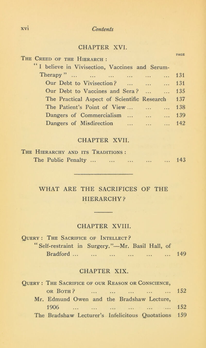 CHAPTER XVI. The Creed of the Hierarch : I believe in Vivisection, Vaccines and Serum- Therapy ” Our Debt to Vivisection? Our Debt to Vaccines and Sera? The Practical Aspect of Scientific Research The Patient’s Point of View ... Dangers of Commercialism ... Dangers of Misdirection CHAPTER XVII. The Hierarchy and its Traditions : The Public Penalty ... WHAT ARE THE SACRIFICES OF THE HIERARCHY? CHAPTER XVIII. Query: The Sacrifice of Intellect? “Self-restraint in Surgery.”—Mr. Basil Hall, of Bradford ... CHAPTER XIX. Query : The Sacrifice of our Reason or Conscience, or Both ? Mr. Edmund Owen and the Bradshaw Lecture, 1906 The Bradshaw Lecturer’s Infelicitous Quotations PAGE 131 131 135 137 138 139 142 143 149 152 152 159