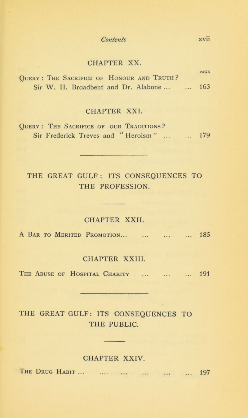 CHAPTER XX. PAGE Query : The Sacrifice of Honour and Truth ? Sir W. H. Broadbent and Dr. Alabone ... ... 163 CHAPTER XXI. Query: The Sacrifice of our Traditions? Sir Frederick Treves and “Heroism” ... ... 179 THE GREAT GULF: ITS CONSEQUENCES TO THE PROFESSION. CHAPTER XXII. A Bar to Merited Promotion... ... ... ... 185 CHAPTER XXIII. The Abuse of Hospital Charity ... ... ... 191 THE GREAT GULF: ITS CONSEQUENCES TO THE PUBLIC. CHAPTER XXIV. The Drug Habit ... ... 197