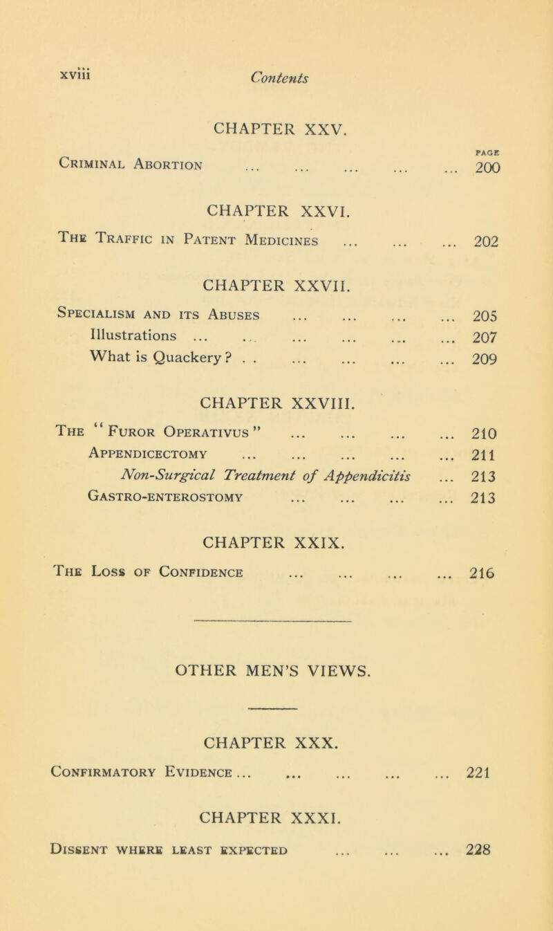 CHAPTER XXV. PAGE Criminal Abortion ... ... ... 200 CHAPTER XXVI. The Traffic in Patent Medicines ... ... ... 202 CHAPTER XXVII. Specialism and its Abuses 205 Illustrations 207 What is Quackery ? . . ... ... ... ... 209 CHAPTER XXVIII. The “Furor Operativus ” ... ... ... ... 210 Appendicectomy 211 Non-Surgical Treatment of Appendicitis ... 213 Gastro-enterostomy ... ... ... ... 213 CHAPTER XXIX. The Loss of Confidence ... ... ... ... 216 OTHER MEN’S VIEWS. CHAPTER XXX. Confirmatory Evidence... ... ... ... ... 221 CHAPTER XXXI. Dissent where least expected ... ... ... 228