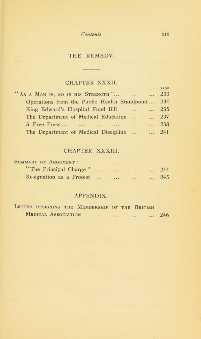 THE REMEDY. CHAPTER XXXII. PAGE “As a Man is, so is his Strength”... ... ... 233 Operations from the Public Health Standpoint... 234 King Edward’s Hospital Fund Bill ... ... 235 The Department of Medical Education ... ... 237 A Free Press... ... ... ... ... ... 238 The Department of Medical Discipline ... ... 241 CHAPTER XXXIII. Summary of Argument : “The Principal Charge” ... ... ... ... 244 Resignation as a Protest ... ... ... ... 245 APPENDIX. Letter resigning the Membership of the British Medical Association ... ... ... ... 246