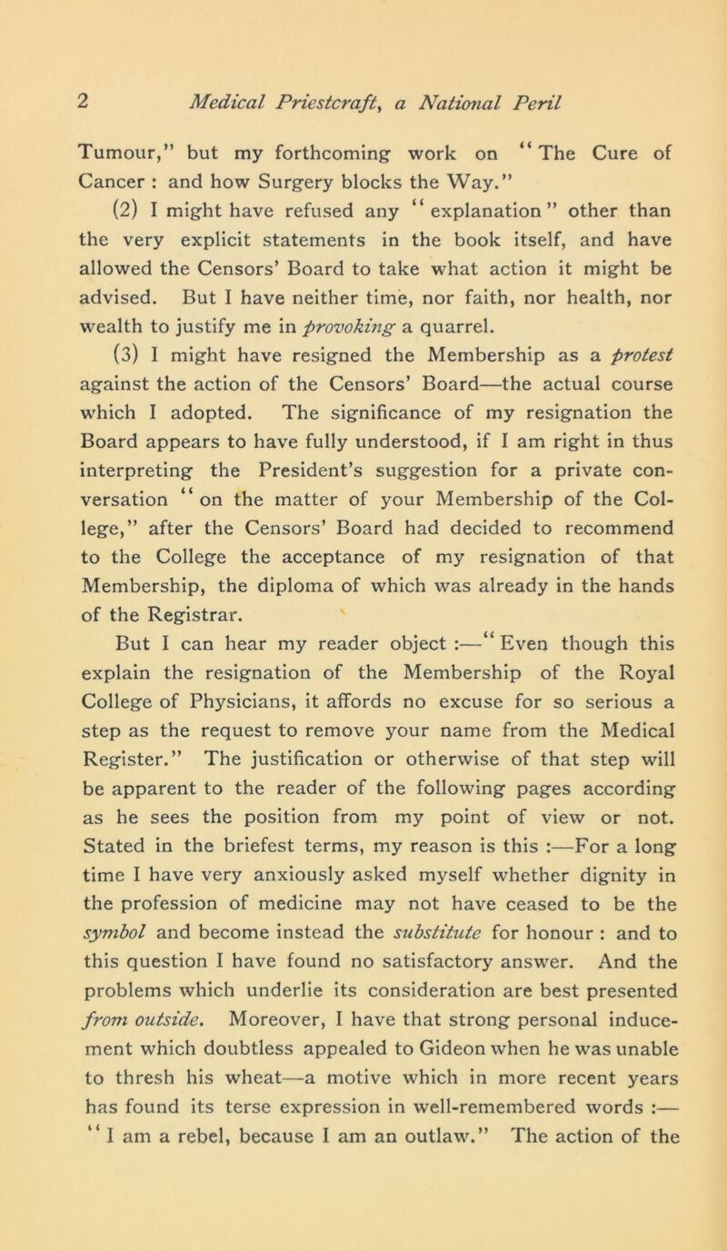 Tumour,” but my forthcoming- work on “ The Cure of Cancer : and how Surgery blocks the Way.” (2) I might have refused any “explanation” other than the very explicit statements in the book itself, and have allowed the Censors’ Board to take what action it might be advised. But I have neither time, nor faith, nor health, nor wealth to justify me in provoking a quarrel. (3) I might have resigned the Membership as a protest against the action of the Censors’ Board—the actual course which I adopted. The significance of my resignation the Board appears to have fully understood, if I am right in thus interpreting the President’s suggestion for a private con- versation “on the matter of your Membership of the Col- lege,” after the Censors’ Board had decided to recommend to the College the acceptance of my resignation of that Membership, the diploma of which was already in the hands of the Registrar. But I can hear my reader object :—“ Even though this explain the resignation of the Membership of the Royal College of Physicians, it affords no excuse for so serious a step as the request to remove your name from the Medical Register.” The justification or otherwise of that step will be apparent to the reader of the following pages according as he sees the position from my point of view or not. Stated in the briefest terms, my reason is this :—For a long time I have very anxiously asked myself whether dignity in the profession of medicine may not have ceased to be the symbol and become instead the substitute for honour : and to this question I have found no satisfactory answer. And the problems which underlie its consideration are best presented from outside. Moreover, I have that strong personal induce- ment which doubtless appealed to Gideon when he was unable to thresh his wheat—a motive which in more recent years has found its terse expression in well-remembered words :— “ I am a rebel, because I am an outlaw.” The action of the